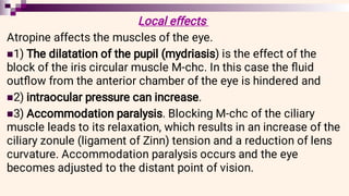 


Local effects
Atropine affects the muscles of the eye.
1) The dilatation of the pupil (mydriasis) is the effect of the
block of the iris circular muscle M-chc. In this case the ﬂuid
outﬂow from the anterior chamber of the eye is hindered and
2) intraocular pressure can increase.
3) Accommodation paralysis. Blocking M-chc of the ciliary
muscle leads to its relaxation, which results in an increase of the
ciliary zonule (ligament of Zinn) tension and a reduction of lens
curvature. Accommodation paralysis occurs and the eye
becomes adjusted to the distant point of vision.
 