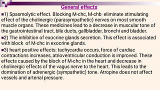 


General effects
1) Spasmolytic effect. Blocking M-chc, M-chb eliminate stimulating
effect of the cholinergic (parasympathetic) nerves on most smooth
muscle organs. These medicines lead to a decrease in muscular tone of
the gastrointestinal tract, bile ducts, gallbladder, bronchi and bladder.
2) The inhibition of exocrine glands secretion. This effect is associated
with block of M-chc in exocrine glands.
3) heart positive effects: tachycardia occurs, force of cardiac
contractions increases, atrioventricular conduction is improved. These
effects caused by the block of M-chc in the heart and decrease in
cholinergic effects of the vagus nerve to the heart. This leads to the
domination of adrenergic (sympathetic) tone. Atropine does not affect
vessels and arterial pressure.
 