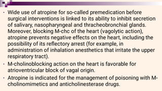•
•
•
Wide use of atropine for so-called premedication before
surgical interventions is linked to its ability to inhibit secretion
of salivary, nasopharyngeal and thracheobronchial glands.
Moreover, blocking M-chc of the heart (vagolytic action),
atropine prevents negative effects on the heart, including the
possibility of its reﬂectory arrest (for example, in
administration of inhalation anesthetics that irritate the upper
respiratory tract).
M-cholinoblocking action on the heart is favorable for
atrioventricular block of vagal origin.
Atropine is indicated for the management of poisoning with M-
cholinomimetics and anticholinesterase drugs.
 