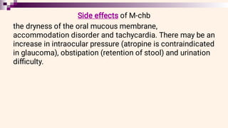 Side effects of M-chb
the dryness of the oral mucous membrane,
accommodation disorder and tachycardia. There may be an
increase in intraocular pressure (atropine is contraindicated
in glaucoma), obstipation (retention of stool) and urination
diﬃculty.
 