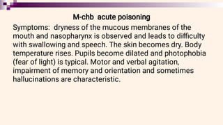 M-chb acute poisoning
Symptoms: dryness of the mucous membranes of the
mouth and nasopharynx is observed and leads to diﬃculty
with swallowing and speech. The skin becomes dry. Body
temperature rises. Pupils become dilated and photophobia
(fear of light) is typical. Motor and verbal agitation,
impairment of memory and orientation and sometimes
hallucinations are characteristic.
 
