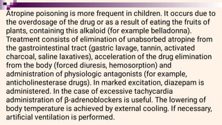 Atropine poisoning is more frequent in children. It occurs due to
the overdosage of the drug or as a result of eating the fruits of
plants, containing this alkaloid (for example belladonna).
Treatment consists of elimination of unabsorbed atropine from
the gastrointestinal tract (gastric lavage, tannin, activated
charcoal, saline laxatives), acceleration of the drug elimination
from the body (forced diuresis, hemosorption) and
administration of physiologic antagonists (for example,
anticholinesterase drugs). In marked excitation, diazepam is
administered. In the case of excessive tachycardia
administration of β-adrenoblockers is useful. The lowering of
body temperature is achieved by external cooling. If necessary,
artiﬁcial ventilation is performed.
 