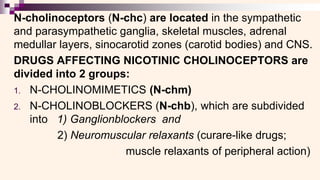 N-cholinoceptors (N-chc) are located in the sympathetic
and parasympathetic ganglia, skeletal muscles, adrenal
medullar layers, sinocarotid zones (carotid bodies) and CNS.
DRUGS AFFECTING NICOTINIC CHOLINOCEPTORS are
divided into 2 groups:
1. N-CHOLINOMIMETICS (N-chm)
2. N-CHOLINOBLOCKERS (N-chb), which are subdivided
into 1) Ganglionblockers and
2) Neuromuscular relaxants (curare-like drugs;
muscle relaxants of peripheral action)
 