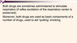 Both drugs are sometimes administered to stimulate
respiration (if reflex excitation of the respiratory center is
preserved).
Moreover, both drugs are used as basic components of a
number of drugs, used to aid ‘quitting’ smoking.
 