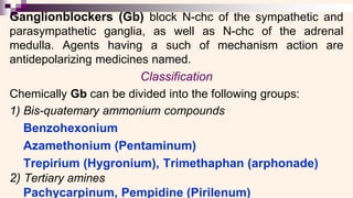 Ganglionblockers (Gb) block N-chc of the sympathetic and
parasympathetic ganglia, as well as N-chc of the adrenal
medulla. Agents having a such of mechanism action are
antidepolarizing medicines named.
Classification
Chemically Gb can be divided into the following groups:
1) Bis-quatemary ammonium compounds
Benzohexonium
Azamethonium (Pentaminum)
Trepirium (Hygronium), Trimethaphan (arphonade)
2) Tertiary amines
Pachycarpinum, Pempidine (Pirilenum)
 