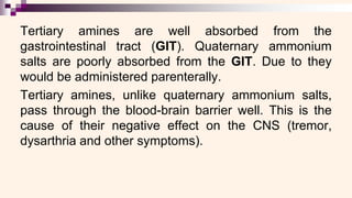 Tertiary amines are well absorbed from the
gastrointestinal tract (GIT). Quaternary ammonium
salts are poorly absorbed from the GIT. Due to they
would be administered parenterally.
Tertiary amines, unlike quaternary ammonium salts,
pass through the blood-brain barrier well. This is the
cause of their negative effect on the CNS (tremor,
dysarthria and other symptoms).
 