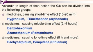 Accordin to length of time action the Gb can be divided into
the following groups:
a) medicines, causing short-time effect (10-20 min)
Hygronium, Trimethaphan (arphonade)
b) medicines, causing middle-time effect (2–4 hours)
Benzohexonium
Azamethonium (Pentaminum)
c) medicines, causing long-time effect (8 h and more)
Pachycarpinum, Pempidine (Pirilenum)
 