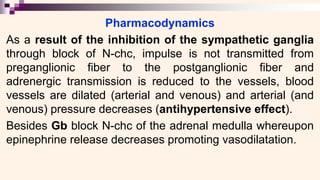 Pharmacodynamics
As a result of the inhibition of the sympathetic ganglia
through block of N-chc, impulse is not transmitted from
preganglionic fiber to the postganglionic fiber and
adrenergic transmission is reduced to the vessels, blood
vessels are dilated (arterial and venous) and arterial (and
venous) pressure decreases (antihypertensive effect).
Besides Gb block N-chc of the adrenal medulla whereupon
epinephrine release decreases promoting vasodilatation.
 