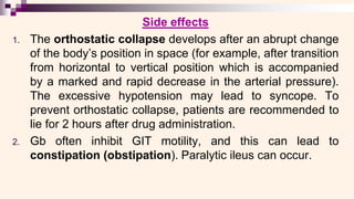 Side effects
1. The orthostatic collapse develops after an abrupt change
of the body’s position in space (for example, after transition
from horizontal to vertical position which is accompanied
by a marked and rapid decrease in the arterial pressure).
The excessive hypotension may lead to syncope. To
prevent orthostatic collapse, patients are recommended to
lie for 2 hours after drug administration.
2. Gb often inhibit GIT motility, and this can lead to
constipation (obstipation). Paralytic ileus can occur.
 