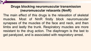 Drugs blocking neuromuscular transmission
(neuromuscular relaxants (NmR)
The main effect of this drugs is the relaxation of skeletal
muscles. Most of NmR firstly block neuromuscular
synapses of the muscles of the face and neck, and then
limbs and lastly the trunk. Respiratory muscles are more
resistant to the drug action. The diaphragm is the last to
get paralyzed, and is associated with respiratory arrest.
 