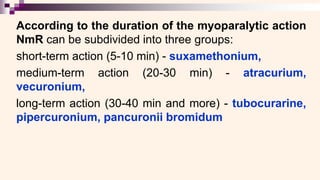 According to the duration of the myoparalytic action
NmR can be subdivided into three groups:
short-term action (5-10 min) - suxamethonium,
medium-term action (20-30 min) - atracurium,
vecuronium,
long-term action (30-40 min and more) - tubocurarine,
pipercuronium, pancuronii bromidum
 