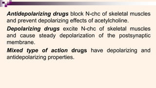Antidepolarizing drugs block N-chc of skeletal muscles
and prevent depolarizing effects of acetylcholine.
Depolarizing drugs excite N-chc of skeletal muscles
and cause steady depolarization of the postsynaptic
membrane.
Mixed type of action drugs have depolarizing and
antidepolarizing properties.
 