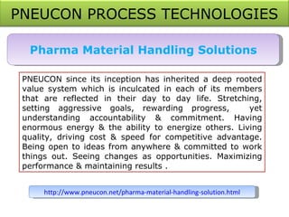 Pharma Material Handling Solutions PNEUCON since its inception has inherited a deep rooted value system which is inculcated in each of its members that are reflected in their day to day life. Stretching, setting aggressive goals, rewarding progress,   yet understanding accountability & commitment. Having enormous energy & the ability to energize others. Living quality, driving cost & speed for competitive advantage. Being open to ideas from anywhere & committed to work things out. Seeing changes as opportunities. Maximizing performance & maintaining results . http://www.pneucon.net/pharma-material-handling-solution.html PNEUCON PROCESS TECHNOLOGIES 
