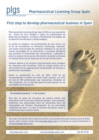 First step to develop pharmaceutical business in Spain
Pharmaceutical Licensing Group Spain
www.plgs-spain.com - secretaria@plgs-spain.com - 636 99 75 84
Pharmaceutical Licensing Group Spain (PLGS) es una asociación
sin ánimo de lucro dirigida a todos los profesionales de
Desarrollo de Negocio, Licencias y Planificación Estratégica de
la Industria Farmacéutica y Biotecnológica.
Su misión es integrar a los profesionales de este sector con
el fin de incrementar su formación continuada, mantener
una fuente estructurada de contactos mediante el uso de las
nuevas tecnologías de la información y reuniones periódicas
que permitan el intercambio del conocimiento, y gestionar y
poner al alcance de los socios información relevante y útil para
su trabajo dentro de las empresas de las que forman parte.
Siempre abierta a los sectores internacionales para conseguir
las relaciones más fructíferas, PLGS se integra dentro de la
red mundial de las organizaciones profesionales de licencias y
planificación estratégica.
Desde su constitución en Julio de 2001, PLGS ha ido
incrementando el número de socios hasta alcanzar una cifra
de más de 180 profesionales que representan alrededor de
100 compañías, con un elevado grado de participación en las
actividades de la Asociación.
XV Asamblea General, 1-2 de octubre
Este año, el punto de encuentro de nuestro evento más
importante será la preciosa ciudad de Córdoba. Como siempre,
tendremos una oportunidad única de networking entre los
responsables de Business Development de las principales
compañías del país, a la que se sumarán exclusivos cursos y
conferencias para nuestros socios.
Para más información sobre nuestros eventos y el procedimiento para hacerse socio de PLGS,
puede visitar nuestro portal web www.plgs-spain.com or enviarnos un correo electrónico a
secretaria@plgs-spain.com
 