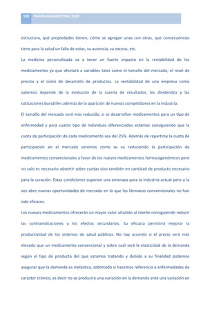 100	
   PHARMAMARKETING	
  2010	
  

      	
  

      estructura,	
   qué	
   propiedades	
   tienen,	
   cómo	
   se	
   agregan	
   unas	
   con	
   otras,	
   que	
   consecuencias	
  

      tiene	
  para	
  la	
  salud	
  un	
  fallo	
  de	
  estas,	
  su	
  ausencia,	
  su	
  exceso,	
  etc.	
  

      La	
   medicina	
   personalizada	
   va	
   a	
   tener	
   un	
   fuerte	
   impacto	
   en	
   la	
   rentabilidad	
   de	
   los	
  
F
      medicamentos	
   ya	
   que	
   afectará	
   a	
   variables	
   tales	
   como	
   el	
   tamaño	
   del	
   mercado,	
   el	
   nivel	
   de	
  

A precios	
   y	
   el	
   coste	
   de	
   desarrollo	
   de	
   productos.	
   La	
   rentabilidad	
   de	
   una	
   empresa	
   como	
  

R sabemos	
   depende	
   de	
   la	
   evolución	
   de	
   la	
   cuenta	
   de	
   resultados,	
   los	
   dividendos	
   y	
   las	
  
      cotizaciones	
  bursátiles	
  además	
  de	
  la	
  aparición	
  de	
  nuevos	
  competidores	
  en	
  la	
  industria.	
  
M
      El	
  tamaño	
  del	
  mercado	
  será	
  más	
  reducido,	
  si	
  se	
  desarrollan	
  medicamentos	
  para	
  un	
  tipo	
  de	
  
A
      enfermedad	
   y	
   para	
   cuatro	
   tipo	
   de	
   individuos	
   diferenciados	
   estamos	
   consiguiendo	
   que	
   la	
  

C cuota	
   de	
   participación	
   de	
   cada	
   medicamento	
   sea	
   del	
   25%.	
   Además	
   de	
   repartirse	
   la	
   cuota	
   de	
  

O participación	
   en	
   el	
   mercado	
   veremos	
   como	
   se	
   va	
   reduciendo	
   la	
   participación	
   de	
  
      medicamentos	
  convencionales	
  a	
  favor	
  de	
  los	
  nuevos	
  medicamentos	
  farmacogenómicos	
  pero	
  
G
      no	
  solo	
  es	
  necesario	
  advertir	
  sobre	
  cuotas	
  sino	
  también	
  en	
  cantidad	
  de	
  producto	
  necesario	
  
E
      para	
  la	
  curación.	
  Estas	
  condiciones	
  suponen	
  una	
  amenaza	
  para	
  la	
  industria	
  actual	
  pero	
  a	
  la	
  

N vez	
  abre	
  nuevas	
  oportunidades	
  de	
  mercado	
  en	
  lo	
  que	
  los	
  fármacos	
  convencionales	
  no	
  han	
  

Ó sido	
  eficaces.	
  
      Los	
  nuevos	
  medicamentos	
  ofrecerán	
  un	
  mayor	
  valor	
  añadido	
  al	
  cliente	
  consiguiendo	
  reducir	
  	
  
M
      las	
   contraindicaciones	
   y	
   los	
   efectos	
   secundarios.	
   Su	
   eficacia	
   permitirá	
   mejorar	
   la	
  
I
      productividad	
   de	
   los	
   sistemas	
   de	
   salud	
   públicos.	
   No	
   hay	
   acuerdo	
   si	
   el	
   precio	
   será	
   más	
  

C elevado	
  que	
  un	
  medicamento	
  convencional	
  y	
  sobre	
  cuál	
  será	
  la	
  elasticidad	
  de	
  la	
  demanda	
  

A	
   según	
   el	
   tipo	
   de	
   producto	
   del	
   que	
   estamos	
   tratando	
   y	
   debido	
   a	
   su	
   finalidad	
   podemos	
  
      asegurar	
   que	
   la	
   demanda	
   es	
   inelástica,	
   sobretodo	
   si	
   hacemos	
   referencia	
   a	
   enfermedades	
   de	
  

      carácter	
  crónico,	
  es	
  decir	
  no	
  se	
  producirá	
  una	
  variación	
  en	
  la	
  demanda	
  ante	
  una	
  variación	
  en	
  
 