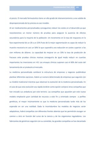 PHARMAMARKETING	
  2010	
   101	
  

                                                                           	
  

el	
   precio.	
   El	
   mercado	
   farmacéutico	
   tiene	
   un	
   alto	
   grado	
   de	
   intervencionismo	
   y	
   una	
   subida	
   de	
  

desproporcionada	
  de	
  los	
  precios	
  es	
  casi	
  inviable.	
  

Al	
  ser	
  medicamentos	
  personalizados	
  conseguimos	
  reducir	
  los	
  costes	
  en	
  el	
  desarrollo	
  ya	
  que	
  

necesitaremos	
   un	
   menor	
   número	
   de	
   pruebas	
   para	
   asegurar	
   la	
   ausencia	
   de	
   efectos	
  

secundarios	
   para	
   la	
   mayoría	
   de	
   la	
   población.	
   Un	
   incremento	
   en	
   la	
   tasa	
   de	
   respuesta	
   en	
   la	
  

fase	
  experimental	
  de	
  un	
  20	
  a	
  un	
  25%	
  fruto	
  de	
  la	
  mejor	
  segmentación	
  es	
  capaz	
  de	
  reducir	
  la	
  

muestra	
  necesaria	
  en	
  casi	
  un	
  50%	
  lo	
  que	
  supondría	
  una	
  reducción	
  en	
  costes	
  superior	
  a	
  los	
  

cien	
   millones	
   de	
   dólares.	
   La	
   capacidad	
   de	
   mejorar	
   en	
   un	
   10%	
   la	
   tasa	
   de	
   predicción	
   de	
  

fracasos	
   ante	
   pruebas	
   clínicas	
   masivas	
   conseguiría	
   de	
   igual	
   modo	
   reducir	
   en	
   cuantías	
  

importantes	
   las	
   inversiones	
   en	
   I+D.	
   Los	
   ensayos	
   clínicos	
   suponen	
   casi	
   el	
   60%	
   del	
   coste	
   del	
  

lanzamiento	
  de	
  un	
  producto	
  al	
  mercado.	
  

La	
   medicina	
   personalizada	
   cambiará	
   la	
   estructura	
   de	
   empresas	
   y	
   negocios	
   pudiéndose	
  

plantear	
   diferentes	
   opciones.	
   Habrá	
   un	
   numero	
   determinado	
   de	
   empresas	
   que	
   seguirán	
   con	
  

su	
  modelo	
  tradicional	
  mientras	
  que	
  observan	
  la	
  evolución	
  de	
  la	
  medicina	
  personalizada.	
  En	
  

el	
  caso	
  de	
  que	
  esta	
  evolución	
  sea	
  rápida	
  tendrán	
  como	
  opción	
  comprar	
  otras	
  compañías	
  que	
  

han	
   iniciado	
   sus	
   andaduras	
   por	
   este	
   terreno.	
   Las	
   compañías	
   que	
   apuesten	
   por	
   este	
   nuevo	
  

modelo	
   emplearán	
   gran	
   cantidad	
   de	
   recursos	
   a	
   este	
   fin	
   y	
   orientado	
   siempre	
   	
   a	
   perfiles	
  

genéticos,	
   el	
   mayor	
   inconveniente	
   es	
   que	
   la	
   medicina	
   personalizada	
   tarde	
   más	
   de	
   los	
  

esperado	
   en	
   ser	
   una	
   realidad.	
   Dada	
   la	
   incertidumbre	
   los	
   modelos	
   de	
   negocios	
   serán	
  	
  

adaptativos,	
  habrá	
  compañías	
  con	
  diferentes	
  frentes	
  abiertos	
  que	
  les	
  permitirán	
  escoger	
  un	
  

camino	
   u	
   otro	
   en	
   función	
   del	
   curso	
   de	
   la	
   ciencia	
   y	
   de	
   los	
   organismos	
   reguladores.	
   Los	
  

fabricantes	
  de	
  genéricos	
  seguirán	
  con	
  su	
  cometido,	
  las	
  grandes	
  compañías	
  se	
  han	
  decantado	
  
 