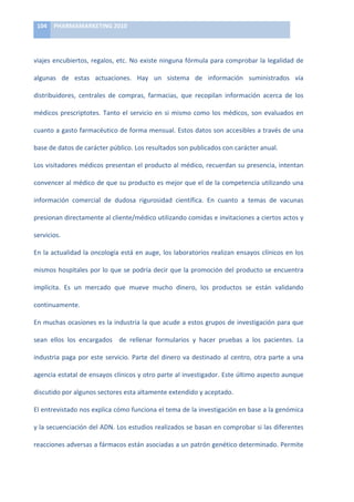 104	
   PHARMAMARKETING	
  2010	
  

	
  

viajes	
   encubiertos,	
   regalos,	
   etc.	
   No	
   existe	
   ninguna	
   fórmula	
   para	
   comprobar	
   la	
   legalidad	
   de	
  

algunas	
   de	
   estas	
   actuaciones.	
   Hay	
   un	
   sistema	
   de	
   información	
   suministrados	
   vía	
  

distribuidores,	
   centrales	
   de	
   compras,	
   farmacias,	
   que	
   recopilan	
   información	
   acerca	
   de	
   los	
  

médicos	
   prescriptotes.	
   Tanto	
   el	
   servicio	
   en	
   si	
   mismo	
   como	
   los	
   médicos,	
   son	
   evaluados	
   en	
  

cuanto	
  a	
  gasto	
  farmacéutico	
  de	
  forma	
  mensual.	
  Estos	
  datos	
  son	
  accesibles	
  a	
  través	
  de	
  una	
  

base	
  de	
  datos	
  de	
  carácter	
  público.	
  Los	
  resultados	
  son	
  publicados	
  con	
  carácter	
  anual.	
  	
  

Los	
  visitadores	
  médicos	
  presentan	
  el	
  producto	
  al	
  médico,	
  recuerdan	
  su	
  presencia,	
  intentan	
  

convencer	
  al	
  médico	
  de	
  que	
  su	
  producto	
  es	
  mejor	
  que	
  el	
  de	
  la	
  competencia	
  utilizando	
  una	
  

información	
   comercial	
   de	
   dudosa	
   rigurosidad	
   científica.	
   En	
   cuanto	
   a	
   temas	
   de	
   vacunas	
  

presionan	
   directamente	
   al	
   cliente/médico	
   utilizando	
   comidas	
   e	
   invitaciones	
   a	
   ciertos	
   actos	
   y	
  

servicios.	
  	
  

En	
  la	
  actualidad	
  la	
  oncología	
  está	
  en	
  auge,	
  los	
  laboratorios	
  realizan	
  ensayos	
  clínicos	
  en	
  los	
  

mismos	
  hospitales	
  por	
  lo	
  que	
  se	
  podría	
  decir	
  que	
  la	
  promoción	
  del	
  producto	
  se	
  encuentra	
  

implícita.	
   Es	
   un	
   mercado	
   que	
   mueve	
   mucho	
   dinero,	
   los	
   productos	
   se	
   están	
   validando	
  

continuamente.	
  	
  

En	
  muchas	
  ocasiones	
  es	
  la	
  industria	
  la	
  que	
  acude	
  a	
  estos	
  grupos	
  de	
  investigación	
  para	
  que	
  

sean	
   ellos	
   los	
   encargados	
   	
   de	
   rellenar	
   formularios	
   y	
   hacer	
   pruebas	
   a	
   los	
   pacientes.	
   La	
  

industria	
   paga	
   por	
   este	
   servicio.	
   Parte	
   del	
   dinero	
   va	
   destinado	
   al	
   centro,	
   otra	
   parte	
   a	
   una	
  

agencia	
  estatal	
  de	
  ensayos	
  clínicos	
  y	
  otro	
  parte	
  al	
  investigador.	
  Este	
  último	
  aspecto	
  aunque	
  

discutido	
  por	
  algunos	
  sectores	
  esta	
  altamente	
  extendido	
  y	
  aceptado.	
  	
  

El	
   entrevistado	
   nos	
   explica	
   cómo	
   funciona	
   el	
   tema	
   de	
   la	
   investigación	
   en	
   base	
   a	
   la	
   genómica	
  

y	
  la	
  secuenciación	
  del	
  ADN.	
  Los	
  estudios	
  realizados	
  se	
  basan	
  en	
  comprobar	
  si	
  las	
  diferentes	
  

reacciones	
   adversas	
   a	
   fármacos	
   están	
   asociadas	
   a	
   un	
   patrón	
   genético	
   determinado.	
   Permite	
  
 