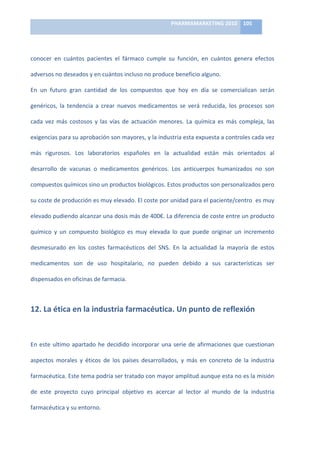 PHARMAMARKETING	
  2010	
   105	
  

                                                                          	
  

conocer	
   en	
   cuántos	
   pacientes	
   el	
   fármaco	
   cumple	
   su	
   función,	
   en	
   cuántos	
   genera	
   efectos	
  

adversos	
  no	
  deseados	
  y	
  en	
  cuántos	
  incluso	
  no	
  produce	
  beneficio	
  alguno.	
  	
  

En	
   un	
   futuro	
   gran	
   cantidad	
   de	
   los	
   compuestos	
   que	
   hoy	
   en	
   día	
   se	
   comercializan	
   serán	
  

genéricos,	
   la	
   tendencia	
   a	
   crear	
   nuevos	
   medicamentos	
   se	
   verá	
   reducida,	
   los	
   procesos	
   son	
  

cada	
   vez	
   más	
   costosos	
   y	
   las	
   vías	
   de	
   actuación	
   menores.	
   La	
   química	
   es	
   más	
   compleja,	
   las	
  

exigencias	
  para	
  su	
  aprobación	
  son	
  mayores,	
  y	
  la	
  industria	
  esta	
  expuesta	
  a	
  controles	
  cada	
  vez	
  

más	
   rigurosos.	
   Los	
   laboratorios	
   españoles	
   en	
   la	
   actualidad	
   están	
   más	
   orientados	
   al	
  

desarrollo	
   de	
   vacunas	
   o	
   medicamentos	
   genéricos.	
   Los	
   anticuerpos	
   humanizados	
   no	
   son	
  	
  

compuestos	
  químicos	
  sino	
  un	
  productos	
  biológicos.	
  Estos	
  productos	
  son	
  personalizados	
  pero	
  

su	
  coste	
  de	
  producción	
  es	
  muy	
  elevado.	
  El	
  coste	
  por	
  unidad	
  para	
  el	
  paciente/centro	
  	
  es	
  muy	
  

elevado	
   pudiendo	
   alcanzar	
   una	
   dosis	
   más	
   de	
   400€.	
   La	
   diferencia	
   de	
   coste	
   entre	
   un	
   producto	
  

químico	
   y	
   un	
   compuesto	
   biológico	
   es	
   muy	
   elevada	
   lo	
   que	
   puede	
   originar	
   un	
   incremento	
  

desmesurado	
   en	
   los	
   costes	
   farmacéuticos	
   del	
   SNS.	
   En	
   la	
   actualidad	
   la	
   mayoría	
   de	
   estos	
  

medicamentos	
   son	
   de	
   uso	
   hospitalario,	
   no	
   pueden	
   debido	
   a	
   sus	
   características	
   ser	
  

dispensados	
  en	
  oficinas	
  de	
  farmacia.	
  	
  



12.	
  La	
  ética	
  en	
  la	
  industria	
  farmacéutica.	
  Un	
  punto	
  de	
  reflexión	
  

	
  

En	
   este	
   ultimo	
   apartado	
   he	
   decidido	
   incorporar	
   una	
   serie	
   de	
   afirmaciones	
   que	
   cuestionan	
  

aspectos	
   morales	
   y	
   éticos	
   de	
   los	
   países	
   desarrollados,	
   y	
   más	
   en	
   concreto	
   de	
   la	
   industria	
  

farmacéutica.	
   Este	
   tema	
   podría	
   ser	
   tratado	
   con	
   mayor	
   amplitud	
   aunque	
   esta	
   no	
   es	
   la	
   misión	
  

de	
   este	
   proyecto	
   cuyo	
   principal	
   objetivo	
   es	
   acercar	
   al	
   lector	
   al	
   mundo	
   de	
   la	
   industria	
  

farmacéutica	
  y	
  su	
  entorno.	
  	
  
 