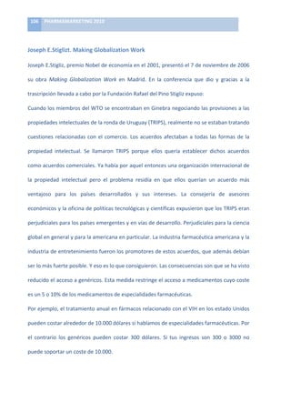106	
   PHARMAMARKETING	
  2010	
  

	
  

Joseph	
  E.Stiglizt.	
  Making	
  Globalization	
  Work	
  

Joseph	
   E.Stigliz,	
   premio	
   Nobel	
   de	
   economía	
   en	
   el	
   2001,	
   presentó	
   el	
   7	
   de	
   noviembre	
   de	
   2006	
  

su	
   obra	
   Making	
   Globalization	
   Work	
   en	
   Madrid.	
   En	
   la	
   conferencia	
   que	
   dio	
   y	
   gracias	
   a	
   la	
  

trascripción	
  llevada	
  a	
  cabo	
  por	
  la	
  Fundación	
  Rafael	
  del	
  Pino	
  Stigliz	
  expuso:	
  

Cuando	
  los	
  miembros	
  del	
  WTO	
  se	
  encontraban	
  en	
  Ginebra	
  negociando	
  las	
  provisiones	
  a	
  las	
  

propiedades	
  intelectuales	
  de	
  la	
  ronda	
  de	
  Uruguay	
  (TRIPS),	
  realmente	
  no	
  se	
  estaban	
  tratando	
  

cuestiones	
   relacionadas	
   con	
   el	
   comercio.	
   Los	
   acuerdos	
   afectaban	
   a	
   todas	
   las	
   formas	
   de	
   la	
  

propiedad	
   intelectual.	
   Se	
   llamaron	
   TRIPS	
   porque	
   ellos	
   quería	
   establecer	
   dichos	
   acuerdos	
  

como	
  acuerdos	
  comerciales.	
  Ya	
  había	
  por	
  aquel	
  entonces	
  una	
  organización	
  internacional	
  de	
  

la	
   propiedad	
   intelectual	
   pero	
   el	
   problema	
   residía	
   en	
   que	
   ellos	
   querían	
   un	
   acuerdo	
   más	
  

ventajoso	
   para	
   los	
   países	
   desarrollados	
   y	
   sus	
   intereses.	
   La	
   consejería	
   de	
   asesores	
  

económicos	
  y	
  la	
  oficina	
  de	
  políticas	
  tecnológicas	
  y	
  científicas	
  expusieron	
  que	
  los	
  TRIPS	
  eran	
  

perjudiciales	
   para	
   los	
   países	
   emergentes	
   y	
   en	
   vías	
   de	
   desarrollo.	
   Perjudiciales	
   para	
   la	
   ciencia	
  

global	
  en	
  general	
  y	
  para	
  la	
  americana	
  en	
  particular.	
  La	
  industria	
  farmacéutica	
  americana	
  y	
  la	
  

industria	
  de	
  entretenimiento	
  fueron	
  los	
  promotores	
  de	
  estos	
  acuerdos,	
  que	
  además	
  debían	
  

ser	
  lo	
  más	
  fuerte	
  posible.	
  Y	
  eso	
  es	
  lo	
  que	
  consiguieron.	
  Las	
  consecuencias	
  son	
  que	
  se	
  ha	
  visto	
  

reducido	
  el	
  acceso	
  a	
  genéricos.	
  Esta	
  medida	
  restringe	
  el	
  acceso	
  a	
  medicamentos	
  cuyo	
  coste	
  

es	
  un	
  5	
  o	
  10%	
  de	
  los	
  medicamentos	
  de	
  especialidades	
  farmacéuticas.	
  	
  

Por	
  ejemplo,	
  el	
  tratamiento	
  anual	
  en	
  fármacos	
  relacionado	
  con	
  el	
  VIH	
  en	
  los	
  estado	
  Unidos	
  

pueden	
  costar	
  alrededor	
  de	
  10.000	
  dólares	
  sí	
  hablamos	
  de	
  especialidades	
  farmacéuticas.	
  Por	
  

el	
   contrario	
   los	
   genéricos	
   pueden	
   costar	
   300	
   dólares.	
   Si	
   tus	
   ingresos	
   son	
   300	
   o	
   3000	
   no	
  

puede	
  soportar	
  un	
  coste	
  de	
  10.000.	
  	
  
 