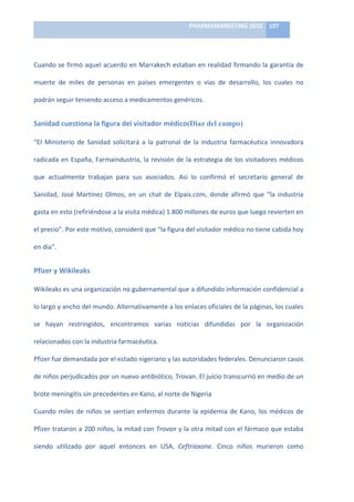 PHARMAMARKETING	
  2010	
   107	
  

                                                                           	
  

Cuando	
  se	
  firmó	
  aquel	
  acuerdo	
  en	
  Marrakech	
  estaban	
  en	
  realidad	
  firmando	
  la	
  garantía	
  de	
  

muerte	
   de	
   miles	
   de	
   personas	
   en	
   países	
   emergentes	
   o	
   vías	
   de	
   desarrollo,	
   los	
   cuales	
   no	
  

podrán	
  seguir	
  teniendo	
  acceso	
  a	
  medicamentos	
  genéricos.


Sanidad	
  cuestiona	
  la	
  figura	
  del	
  visitador	
  médico(Diaz del campo)	
  

“El	
   Ministerio	
   de	
   Sanidad	
   solicitará	
   a	
   la	
   patronal	
   de	
   la	
   industria	
   farmacéutica	
   innovadora	
  

radicada	
   en	
   España,	
   Farmaindustria,	
   la	
   revisión	
   de	
   la	
   estrategia	
   de	
   los	
   visitadores	
   médicos	
  

que	
   actualmente	
   trabajan	
   para	
   sus	
   asociados.	
   Así	
   lo	
   confirmó	
   el	
   secretario	
   general	
   de	
  

Sanidad,	
   José	
   Martínez	
   Olmos,	
   en	
   un	
   chat	
   de	
   Elpais.com,	
   donde	
   afirmó	
   que	
   “la	
   industria	
  

gasta	
  en	
  esto	
  (refiriéndose	
  a	
  la	
  visita	
  médica)	
  1.800	
  millones	
  de	
  euros	
  que	
  luego	
  revierten	
  en	
  

el	
  precio”.	
  Por	
  este	
  motivo,	
  consideró	
  que	
  “la	
  figura	
  del	
  visitador	
  médico	
  no	
  tiene	
  cabida	
  hoy	
  

en	
  día”.	
  


Pfizer	
  y	
  Wikileaks	
  

Wikileaks	
  es	
  una	
  organización	
  no	
  gubernamental	
  que	
  a	
  difundido	
  información	
  confidencial	
  a	
  

lo	
  largo	
  y	
  ancho	
  del	
  mundo.	
  Alternativamente	
  a	
  los	
  enlaces	
  oficiales	
  de	
  la	
  páginas,	
  los	
  cuales	
  

se	
   hayan	
   restringidos,	
   encontramos	
   varias	
   noticias	
   difundidas	
   por	
   la	
   organización	
  

relacionados	
  con	
  la	
  industria	
  farmacéutica.	
  	
  

Pfizer	
  fue	
  demandada	
  por	
  el	
  estado	
  nigeriano	
  y	
  las	
  autoridades	
  federales.	
  Denunciaron	
  casos	
  

de	
   niños	
   perjudicados	
   por	
   un	
   nuevo	
   antibiótico,	
   Trovan.	
   El	
   juicio	
   transcurrió	
   en	
   medio	
   de	
   un	
  

brote	
  meningitis	
  sin	
  precedentes	
  en	
  Kano,	
  al	
  norte	
  de	
  Nigeria	
  

Cuando	
   miles	
   de	
   niños	
   se	
   sentían	
   enfermos	
   durante	
   la	
   epidemia	
   de	
   Kano,	
   los	
   médicos	
   de	
  

Pfizer	
  trataron	
  a	
  200	
  niños,	
  la	
  mitad	
  con	
  Trovan	
  y	
  la	
  otra	
  mitad	
  con	
  el	
  fármaco	
  que	
  estaba	
  

siendo	
   utilizado	
   por	
   aquel	
   entonces	
   en	
   USA,	
   Ceftriaxone.	
   Cinco	
   niños	
   murieron	
   como	
  
 