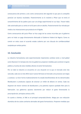 108	
   PHARMAMARKETING	
  2010	
  

	
  

consecuencia	
   del	
   primero	
   y	
   seis	
   como	
   consecuencia	
   del	
   segundo	
   lo	
   que	
   para	
   la	
   compañía	
  

parecían	
   ser	
   buenos	
   resultados.	
   Posteriormente	
   se	
   le	
   reclamó	
   a	
   Pfizer	
   que	
   no	
   tenía	
   el	
  

consentimiento	
  de	
  los	
  padres	
  para	
  usar	
  una	
  droga	
  experimental	
  en	
  sus	
  hijos.	
  Trovan	
  había	
  

sido	
  autorizado	
  para	
  su	
  venta	
  en	
  la	
  EU	
  pero	
  solo	
  en	
  adultos.	
  Posteriormente	
  fue	
  retirada	
  por	
  

miedo	
  a	
  las	
  intoxicaciones	
  que	
  producía	
  en	
  el	
  hígado.	
  	
  

Como	
   consecuencia	
   del	
   juicio	
   Pfizer	
   se	
   hizo	
   cargo	
   de	
   las	
   costas	
   incurridas	
   por	
   el	
   gobierno	
  

pero	
   no	
   hubo	
   un	
   pago	
   directamente	
   efectuado	
   al	
   Gobierno	
   Federal	
   de	
   Nigeria.	
   Como	
   es	
  

común	
   en	
   estos	
   casos	
   el	
   acuerdo	
   estaba	
   cubierto	
   por	
   una	
   cláusula	
   de	
   confidencialidad	
  

aceptada	
  por	
  ambas	
  partes.	
  	
  



13.	
  Conclusión	
  

La	
   industria	
   farmacéutica	
   está	
   experimentando	
   importantes	
   cambios	
   tanto	
   a	
   nivel	
   global	
  

como	
  Nacional.	
  En	
  tiempos	
  de	
  crisis	
  los	
  gobiernos	
  proponen	
  medidas	
  para	
  contener	
  el	
  gasto	
  

público	
  y	
  muchas	
  de	
  estas	
  medidas	
  afectan	
  al	
  sector	
  farmacéutico.	
  

Por	
   un	
   lado	
   la	
   industria	
   se	
   encuentra	
   en	
   una	
   situación	
   en	
   la	
   que	
   el	
   mercado	
   está	
   más	
  

saturado,	
  cada	
  vez	
  es	
  más	
  difícil	
  sacar	
  nuevos	
  fármacos	
  al	
  mercado	
  y	
  los	
  procesos	
  son	
  largos	
  

y	
  costosos.	
  La	
  Gran	
  Farma	
  tradicionalmente	
  ha	
  estado	
  beneficiándose	
  de	
  los	
  denominados	
  

Blockbusters	
   o	
   productos	
   capaces	
   de	
   alcanzar	
   un	
   millón	
   de	
   dólares	
   en	
   ventas.	
   Cada	
   vez	
  

disponen	
   de	
   menor	
   número	
   de	
   blockbusters	
   y	
   las	
   patentes	
   expiran	
   quedado	
   libre	
   para	
   la	
  

fabricación.	
   Los	
   gobiernos	
   apuesta	
   claramente	
   por	
   reducir	
   el	
   gasto	
   fomentando	
   la	
  

prescripción	
  de	
  	
  principios	
  activos	
  o	
  EFG.	
  

En	
   cuanto	
   a	
   clientes,	
   el	
   SNS	
   es	
   el	
   principal	
   comprador/cliente.	
   Aboga	
   por	
   una	
   reducción	
  

dramática	
   de	
   los	
   costes	
   sanitarios	
   derivados	
   del	
   gasto	
   farmacéutico.	
   Proponen	
   medidas	
   que	
  
 