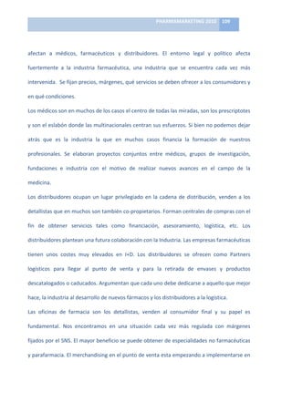 PHARMAMARKETING	
  2010	
   109	
  

                                                                          	
  

afectan	
   a	
   médicos,	
   farmacéuticos	
   y	
   distribuidores.	
   El	
   entorno	
   legal	
   y	
   político	
   afecta	
  

fuertemente	
   a	
   la	
   industria	
   farmacéutica,	
   una	
   industria	
   que	
   se	
   encuentra	
   cada	
   vez	
   más	
  

intervenida.	
  	
  Se	
  fijan	
  precios,	
  márgenes,	
  qué	
  servicios	
  se	
  deben	
  ofrecer	
  a	
  los	
  consumidores	
  y	
  

en	
  qué	
  condiciones.	
  

Los	
  médicos	
  son	
  en	
  muchos	
  de	
  los	
  casos	
  el	
  centro	
  de	
  todas	
  las	
  miradas,	
  son	
  los	
  prescriptotes	
  

y	
  son	
  el	
  eslabón	
  donde	
  las	
  multinacionales	
  centran	
  sus	
  esfuerzos.	
  Si	
  bien	
  no	
  podemos	
  dejar	
  

atrás	
   que	
   es	
   la	
   industria	
   la	
   que	
   en	
   muchos	
   casos	
   financia	
   la	
   formación	
   de	
   nuestros	
  

profesionales.	
   Se	
   elaboran	
   proyectos	
   conjuntos	
   entre	
   médicos,	
   grupos	
   de	
   investigación,	
  

fundaciones	
   e	
   industria	
   con	
   el	
   motivo	
   de	
   realizar	
   nuevos	
   avances	
   en	
   el	
   campo	
   de	
   la	
  

medicina.	
  

Los	
   distribuidores	
   ocupan	
   un	
   lugar	
   privilegiado	
   en	
   la	
   cadena	
   de	
   distribución,	
   venden	
   a	
   los	
  

detallistas	
  que	
  en	
  muchos	
  son	
  también	
  co-­‐propietarios.	
  Forman	
  centrales	
  de	
  compras	
  con	
  el	
  

fin	
   de	
   obtener	
   servicios	
   tales	
   como	
   financiación,	
   asesoramiento,	
   logística,	
   etc.	
   Los	
  

distribuidores	
  plantean	
  una	
  futura	
  colaboración	
  con	
  la	
  Industria.	
  Las	
  empresas	
  farmacéuticas	
  

tienen	
   unos	
   costes	
   muy	
   elevados	
   en	
   I+D.	
   Los	
   distribuidores	
   se	
   ofrecen	
   como	
   Partners	
  

logísticos	
   para	
   llegar	
   al	
   punto	
   de	
   venta	
   y	
   para	
   la	
   retirada	
   de	
   envases	
   y	
   productos	
  

descatalogados	
  o	
  caducados.	
  Argumentan	
  que	
  cada	
  uno	
  debe	
  dedicarse	
  a	
  aquello	
  que	
  mejor	
  

hace,	
  la	
  industria	
  al	
  desarrollo	
  de	
  nuevos	
  fármacos	
  y	
  los	
  distribuidores	
  a	
  la	
  logística.	
  	
  

Las	
   oficinas	
   de	
   farmacia	
   son	
   los	
   detallistas,	
   venden	
   al	
   consumidor	
   final	
   y	
   su	
   papel	
   es	
  

fundamental.	
   Nos	
   encontramos	
   en	
   una	
   situación	
   cada	
   vez	
   más	
   regulada	
   con	
   márgenes	
  

fijados	
  por	
  el	
  SNS.	
  El	
  mayor	
  beneficio	
  se	
  puede	
  obtener	
  de	
  especialidades	
  no	
  farmacéuticas	
  

y	
   parafarmacia.	
   El	
   merchandising	
   en	
   el	
   punto	
   de	
   venta	
   esta	
   empezando	
   a	
   implementarse	
   en	
  
 