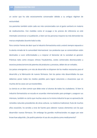 110	
   PHARMAMARKETING	
  2010	
  

	
  

un	
   sector	
   que	
   ha	
   sido	
   excesivamente	
   conservador	
   debido	
   a	
   su	
   antiguo	
   régimen	
   de	
  

exclusividad.	
  

Los	
  pacientes	
  también	
  están	
  cada	
  vez	
  más	
  concienciados	
  con	
  el	
  gasto	
  sanitario	
  en	
  materia	
  

de	
   medicamentos.	
   Con	
   medidas	
   como	
   el	
   co-­‐pago	
   o	
   los	
   precios	
   de	
   referencia	
   se	
   está	
  

intentado	
  concienciar	
  a	
  la	
  población,	
  si	
  bien	
  son	
  las	
  personas	
  mayores	
  las	
  más	
  demandan	
  las	
  

marcas	
  empleadas	
  durante	
  toda	
  la	
  vida.	
  	
  

Para	
   concluir	
   hemos	
   de	
   decir	
   que	
   la	
   industria	
   farmacéutica	
   está	
   y	
   estará	
   siempre	
   expuesta	
   a	
  

la	
  atenta	
  mirada	
  de	
  lo	
  comunidad	
  internacional.	
  Los	
  productos	
  que	
  se	
  comercializan	
  están	
  

destinados	
   a	
   curar	
   enfermedades	
   y	
   a	
   mejorar	
   el	
   bienestar	
   de	
   la	
   sociedad	
   en	
   general.	
  

Prácticas	
   tales	
   como	
   ensayos	
   clínicos	
   fraudulentos,	
   costes	
   comerciales	
   desmesurados	
   y	
  

excesivo	
  proteccionismo	
  de	
  patentes	
  de	
  productos	
  y	
  procesos,	
  deben	
  de	
  ser	
  evitados.	
  	
  

Los	
  países	
  emergentes	
  y	
  en	
  vías	
  de	
  desarrollo	
  no	
  disponen	
  de	
  los	
  medios	
  necesarios	
  para	
  el	
  

desarrollo	
   y	
   la	
   fabricación	
   de	
   nuevos	
   fármacos.	
   Son	
   los	
   países	
   más	
   desarrollados	
   los	
   que	
  

debemos	
   poner	
   todos	
   los	
   medios	
   posibles	
   para	
   lograr	
   soluciones	
   a	
   situaciones	
   que	
   en	
  

muchos	
  de	
  los	
  casos	
  son	
  ya	
  insostenibles.	
  	
  

La	
   ciencia	
   es	
   un	
   bien	
   común	
   que	
   debe	
   estar	
   al	
   alcance	
   de	
   todos	
   los	
   ciudadanos.	
   Si	
   bien	
   la	
  

industria	
  farmacéutica	
  se	
  escuda	
  en	
  acuerdos	
  internacionales	
  para	
  proteger	
  y	
  asegurar	
  sus	
  

intereses,	
   también	
   es	
   cierto	
   que	
   muchas	
   veces	
   es	
   la	
   misma	
   industria	
   la	
   que	
   se	
   aprovecha	
   de	
  

remedios	
  naturales	
  procedentes	
  de	
  otras	
  culturas.	
  La	
  medicina	
  tradicional,	
  fruto	
  de	
  muchos	
  

años	
   evoulción,	
   ha	
   servido	
   y	
   sirve	
   de	
   fuente	
   para	
   obtener	
   nuevos	
   elementos	
   con	
   los	
   que	
  

desarrollar	
   nuevos	
   fármacos.	
   Sin	
   embargo	
   las	
   grandes	
   multinacionales	
   no	
   pagan	
   por	
   este	
  

know	
  how	
  adquirido.	
  ¿Se	
  podría	
  patentar	
  el	
  uso	
  de	
  una	
  planta	
  como	
  medicamento?	
  

	
  
 