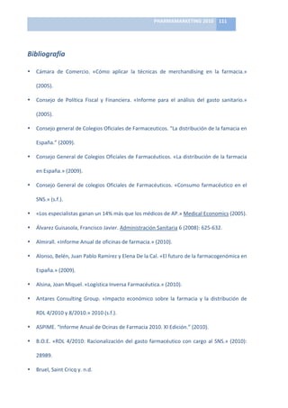 PHARMAMARKETING	
  2010	
   111	
  

                                                                      	
  

Bibliografía	
  

•   Cámara	
   de	
   Comercio.	
   «Cómo	
   aplicar	
   la	
   técnicas	
   de	
   merchandising	
   en	
   la	
   farmacia.»	
  

    (2005).	
  

•   Consejo	
   de	
   Política	
   Fiscal	
   y	
   Financiera.	
   «Informe	
   para	
   el	
   análisis	
   del	
   gasto	
   sanitario.»	
  

    (2005).	
  

•   Consejo	
  general	
  de	
  Colegios	
  Oficiales	
  de	
  Farmaceuticos.	
  “La	
  distribución	
  de	
  la	
  famacia	
  en	
  

    España.”	
  (2009).	
  

•   Consejo	
  General	
  de	
  Colegios	
  Oficiales	
  de	
  Farmacéuticos.	
  «La	
  distribución	
  de	
  la	
  farmacia	
  

    en	
  España.»	
  (2009).	
  

•   Consejo	
   General	
   de	
   colegios	
   Oficiales	
   de	
   Farmacéuticos.	
   «Consumo	
   farmacéutico	
   en	
   el	
  

    SNS.»	
  (s.f.).	
  

•   «Los	
  especialistas	
  ganan	
  un	
  14%	
  más	
  que	
  los	
  médicos	
  de	
  AP.»	
  Medical	
  Economics	
  (2005).	
  

•   Álvarez	
  Guisasola,	
  Francisco	
  Javier.	
  Administración	
  Sanitaria	
  6	
  (2008):	
  625-­‐632.	
  

•   Almirall.	
  «Informe	
  Anual	
  de	
  oficinas	
  de	
  farmacia.»	
  (2010).	
  

•   Alonso,	
  Belén,	
  Juan	
  Pablo	
  Ramirez	
  y	
  Elena	
  De	
  la	
  Cal.	
  «El	
  futuro	
  de	
  la	
  farmacogenómica	
  en	
  

    España.»	
  (2009).	
  

•   Alsina,	
  Joan	
  Miquel.	
  «Logística	
  Inversa	
  Farmacéutica.»	
  (2010).	
  

•   Antares	
   Consulting	
   Group.	
   «Impacto	
   económico	
   sobre	
   la	
   farmacia	
   y	
   la	
   distribución	
   de	
  

    RDL	
  4/2010	
  y	
  8/2010.»	
  2010	
  (s.f.).	
  

•   ASPIME.	
  “Informe	
  Anual	
  de	
  Ocinas	
  de	
  Farmacia	
  2010.	
  XI	
  Edición.”	
  (2010).	
  

•   B.O.E.	
   «RDL	
   4/2010:	
   Racionalización	
   del	
   gasto	
   farmacéutico	
   con	
   cargo	
   al	
   SNS.»	
   (2010):	
  

    28989.	
  

•   Bruel,	
  Saint	
  Cricq	
  y.	
  n.d.	
  
 