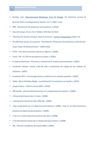 112	
   PHARMAMARKETING	
  2010	
  

	
  

•        Buckley,	
   Joan.	
   Pharmaceutical	
   Marketing:	
   Time	
   for	
   Change.	
   Ed.	
   Electronic	
   Journal	
   of	
  

         Business	
  Ethics	
  and	
  Organization	
  Studies.	
  Vol.	
  9.	
  2002.	
  2	
  vols.	
  

•        DBK.	
  «Distribución	
  de	
  productos	
  farmacéuticos.»	
  (2010).	
  

•        Diaz	
  del	
  campo,	
  Arturo.	
  Ed.	
  El	
  Global.	
  2010	
  йил	
  25-­‐Abril.	
  

•        “Distribución	
  Nuevos	
  Tiempos,	
  Nuevos	
  Servicios.”	
  Correo	
  Farmacéutico	
  (2010):	
  20.	
  

•        Dra.Martinez	
  García,	
  Consolación.	
  “Distribución.	
  Almacenes	
  Farmacéuticos	
  y	
  Distribución	
  

         al	
  por	
  mayor	
  de	
  Medicamentos.”	
  (2009-­‐2010).	
  

•        EFPIA.	
  «The	
  pharmaceutical	
  industry	
  in	
  figures.»	
  (2008).	
  

•        Freire,	
  J.M.	
  «EL	
  SNS	
  en	
  perspectiva	
  europea.»	
  (2005).	
  

•        Fundación	
  Bankinter.	
  «Presente	
  y	
  contexto	
  de	
  la	
  medicina	
  personalizada.»	
  (2005).	
  

•        Fundación	
   Galatea.	
   «Salud,	
   estilo	
   de	
   vida	
   y	
   condiciones	
   de	
   trabajo	
   de	
   los	
   médicos	
   de	
  

         Cataluña.»	
  (2007).	
  

•        Fundación	
  OPTI.	
  «Farmacogenómica	
  y	
  medicina	
  en	
  la	
  sanidad	
  española.»	
  (2009).	
  

•        Gádor,	
  María	
  Villalobos	
  Megía.	
  «La	
  distribución	
  Farmacéutica	
  en	
  España.»	
  (2007).	
  

•        Grupo	
  Cofares.	
  «Informe	
  Anual	
  2009.»	
  (2010).	
  

•        IMS	
  Health.	
  «Channel	
  distribution	
  by	
  U.S	
  in	
  despensed	
  prescriptions.»	
  (2008).	
  

•        «Channel	
  distribution	
  by	
  U.S	
  sales.»	
  (2008).	
  

•        	
  «Global	
  pharmaceutical	
  sales	
  2001-­‐08.»	
  (2009).	
  

•        «Top	
   corporations	
   by	
   U.S	
   dipensed	
   prescriptions.»	
   (2008).	
   «Top	
   15	
   U.S	
   pharmaceutical	
  

         products	
  by	
  dipensed	
  prescriptions.»	
  (2008).	
  

•        «Top	
  15	
  U.S	
  pharmaceutical	
  products	
  by	
  sales.»	
  (2008).	
  

•        «Top	
  therapeutic	
  classes	
  by	
  U.S	
  dispensed	
  prescriptions.»	
  (2008).	
  

•        INE.	
  «Anuario	
  estadístico	
  de	
  España	
  2009.»	
  (2009).	
  
 
