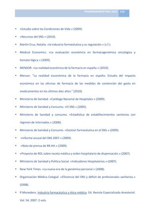 PHARMAMARKETING	
  2010	
   113	
  

                                                                    	
  

•   «Estudio	
  sobre	
  las	
  Condiciones	
  de	
  Vida.»	
  (2009).	
  

•   «Recursos	
  del	
  SNS.»	
  (2010).	
  

•   Martín	
  Cruz,	
  Natalia.	
  «la	
  industria	
  farmacéutico	
  y	
  su	
  regulación.»	
  (s.f.).	
  

•   Medical	
   Economics.	
   «La	
   evaluación	
   económica	
   en	
   farmacogenómica	
   oncológica	
   y	
  

    hemato	
  lógica.»	
  (2009).	
  

•   MENSOR.	
  «La	
  realidad	
  económica	
  de	
  la	
  farmacia	
  en	
  españa.»	
  (2010).	
  

•   Mensor.	
   “La	
   realidad	
   esconómica	
   de	
   la	
   farmacia	
   en	
   españa:	
   Estudio	
   del	
   impacto	
  

    económico	
   en	
   las	
   oficinas	
   de	
   farmacia	
   de	
   las	
   medidas	
   de	
   contención	
   del	
   gasto	
   en	
  

    medicamentos	
  en	
  los	
  últimos	
  diez	
  años.”	
  (2010).	
  

•   Ministerio	
  de	
  Sanidad.	
  «Catálogo	
  Nacional	
  de	
  Hospitales.»	
  (2009).	
  

•   MInisterio	
  de	
  Sanidad	
  y	
  Consumo.	
  «El	
  SNS.»	
  (2005).	
  

•   Ministerio	
   de	
   Sanidad	
   y	
   consumo.	
   «Estadística	
   de	
   establñecimientos	
   sanitarios	
   con	
  

    régimen	
  de	
  internados.»	
  (2008).	
  

•   Ministerio	
  de	
  Sanidad	
  y	
  Consumo.	
  «Gestion	
  farmacéutica	
  en	
  el	
  SNS.»	
  (2009).	
  

•   	
  «Informe	
  anusal	
  del	
  SNS	
  2007.»	
  (2009).	
  

•   	
  «Nota	
  de	
  prensa	
  de	
  RR.HH.»	
  (2009).	
  

•   «Proyecto	
  de	
  RDL	
  sobre	
  receta	
  médica	
  y	
  orden	
  hospitalario	
  de	
  dispensación.»	
  (2007).	
  

•   MInisterio	
  de	
  Sanidad	
  y	
  Política	
  Social.	
  «Indicadores	
  Hospitalarios.»	
  (2007).	
  

•   New	
  York	
  Times.	
  «La	
  nueva	
  era	
  de	
  la	
  genómica	
  personal.»	
  (2008).	
  

•   Organización	
  Médica	
  Colegial.	
  «Eficiencia	
  del	
  SNS	
  y	
  déficit	
  de	
  profesionales	
  sanitarios.»	
  

    (2008).	
  

•   P.Monedero.	
   Industria	
   farmacéutica	
   y	
   ética	
   médica.	
   Ed.	
   Revista	
   Especializada	
   Anestesiol.	
  

    Vol.	
  54.	
  2007.	
  2	
  vols.	
  
 