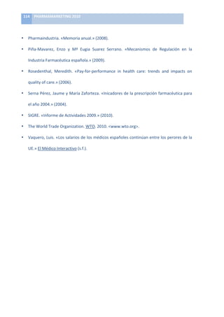 114	
   PHARMAMARKETING	
  2010	
  

	
  

•        Pharmaindustria.	
  «Memoria	
  anual.»	
  (2008).	
  

•        Piña-­‐Mavarez,	
   Enzo	
   y	
   Mª	
   Eugia	
   Suarez	
   Serrano.	
   «Mecanismos	
   de	
   Regulación	
   en	
   la	
  

         Industria	
  Farmacéutica	
  española.»	
  (2009).	
  

•        Rosedenthal,	
   Meredith.	
   «Pay-­‐for-­‐performance	
   in	
   health	
   care:	
   trends	
   and	
   impacts	
   on	
  

         quality	
  of	
  care.»	
  (2006).	
  

•        Serna	
  Pérez,	
  Jaume	
  y	
  María	
  Zaforteza.	
  «Inicadores	
  de	
  la	
  prescripción	
  farmacéutica	
  para	
  

         el	
  año	
  2004.»	
  (2004).	
  

•        SIGRE.	
  «Informe	
  de	
  Actividades	
  2009.»	
  (2010).	
  

•        The	
  World	
  Trade	
  Organization.	
  WTO.	
  2010.	
  www.wto.org.	
  

•        Vaquero,	
  Luis.	
  «Los	
  salarios	
  de	
  los	
  médicos	
  españoles	
  continúan	
  entre	
  los	
  perores	
  de	
  la	
  

         UE.»	
  El	
  Médico	
  Interactivo	
  (s.f.).	
  

	
  

	
  

	
  

	
  

	
  

	
  

	
  

	
  

	
  

	
  

	
  

	
  
 