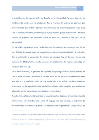 PHARMAMARKETING	
  2010	
   13	
  

                                                                                                                                                                                                                            	
  

promovidos	
   por	
   la	
   incorporación	
   de	
   España	
   en	
   la	
   Comunidad	
   Europea.	
   Uno	
   de	
   los	
  

cambios	
   más	
   fuertes	
   que	
   se	
   produjeron	
   fue	
   la	
   reforma	
   del	
   sistema	
   de	
   patentes	
   por	
  

procedimiento.	
   Este	
   sistema	
   otorgaba	
   la	
   exclusividad	
   no	
   a	
   las	
   innovaciones	
   como	
   tales	
  

sino	
  al	
  proceso	
  productivo,	
  sin	
  embargo	
  el	
  nuevo	
  modelo	
  	
  que	
  se	
  incorporó	
  en	
  1996	
  es	
  el	
  

sistema	
   de	
   patentes	
   por	
   producto	
   donde	
   es	
   este	
   en	
   sí	
   mismo	
   el	
   que	
   goza	
   de	
   la	
  

exclusividad.	
  	
  

Por	
   otro	
   lado	
   nos	
   encontramos	
   con	
   las	
   barreras	
   de	
   accesos	
   a	
   los	
   mercados,	
   una	
   de	
   las	
  

más	
   difíciles	
   de	
   superar	
   eran	
   los	
   procedimientos	
   administrativos	
   aplicables	
   a	
   cada	
   país.	
  

Con	
   la	
   unificación	
   y	
   agrupación	
   de	
   criterios	
   se	
   consigue	
   hoy	
   en	
   día	
   que	
   	
   la	
   Agencia	
  

Europea	
   del	
   Medicamento	
   pueda	
   autorizar	
   el	
   lanzamiento	
   de	
   nuevos	
   productos	
   en	
  

cualquier	
  país	
  de	
  la	
  UE.	
  

En	
   el	
   ámbito	
   interno,	
   el	
   gobierno	
   ha	
   regulado	
   y	
   sigue	
   regulando	
   el	
   precio	
   máximo	
   de	
  

ciertas	
   especialidades	
   farmacéuticas,	
   si	
   bien	
   antes	
   los	
   PR	
   (precios	
   de	
   referencia)	
   eran	
  

aplicados	
   a	
   la	
   mayoría	
   de	
   productos	
   hoy	
   en	
   día	
   solo	
   se	
   les	
   aplica	
   a	
   aquellos	
   productos	
  

financiados	
   por	
   la	
   Seguridad	
   Social	
   quedando	
   excluidos	
   todos	
   aquellos	
   que	
   puedan	
   ser	
  

adquiridos	
  por	
  los	
  pacientes	
  sin	
  necesidad	
  de	
  receta	
  médica.	
  

A	
   partir	
   de	
   los	
   años	
   noventa	
   los	
   mayores	
   esfuerzos	
   se	
   han	
   dedicado	
   en	
   controlar	
   el	
   gasto	
  

farmacéutico	
   con	
   medidas	
   tales	
   como	
   el	
   co-­‐pago	
   con	
   los	
   clientes,	
   la	
   exclusión	
   de	
  

medicamentos	
  de	
  la	
  sanidad	
  pública	
  y	
  	
  la	
  incorporación	
  de	
  genéricos1.	
  Estas	
  políticas	
  de	
  

	
  	
  	
  	
  	
  	
  	
  	
  	
  	
  	
  	
  	
  	
  	
  	
  	
  	
  	
  	
  	
  	
  	
  	
  	
  	
  	
  	
  	
  	
   	
  	
  	
  	
  	
  	
  	
  	
  	
  	
  	
  	
  	
  	
  	
  	
  	
  	
  	
  	
  	
  	
  	
  	
  
1 Genéricos	
   es	
   una	
   palabra	
   que	
   hoy	
   en	
   día	
   es	
   usada	
   comúnmente	
   pero	
   que	
   puede	
   tener	
   diferentes	
   interpretaciones	
   según	
   el	
   país.	
  
     	
  
Genéricos	
  son	
  normalmente	
  medicamentos	
  producidos	
  por	
  un	
  fabricante	
  que	
  no	
  es	
  el	
  inventor	
  original	
  y	
  comercializados	
  cuando	
  los	
  


derechos	
  de	
  propiedad	
  intelectual	
  se	
  han	
  extinguido.	
  
 