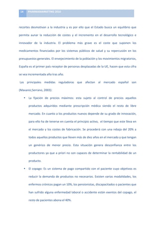 14	
     PHARMAMARKETING	
  2010	
  

	
  

recortes	
   desmotivan	
   a	
   la	
   industria	
   y	
   es	
   por	
   ello	
   que	
   el	
   Estado	
   busca	
   un	
   equilibrio	
   que	
  

permita	
   aunar	
   la	
   reducción	
   de	
   costes	
   y	
   el	
   incremento	
   en	
   el	
   desarrollo	
   tecnológico	
   e	
  

innovador	
   de	
   la	
   industria.	
   El	
   problema	
   más	
   grave	
   es	
   el	
   coste	
   que	
   suponen	
   los	
  

medicamentos	
   financiados	
   por	
   los	
   sistemas	
   públicos	
   de	
   salud	
   y	
   su	
   repercusión	
   en	
   los	
  

presupuestos	
  generales.	
  El	
  envejecimiento	
  de	
  la	
  población	
  y	
  los	
  movimientos	
  migratorios,	
  

España	
   es	
   el	
   primer	
   país	
   receptor	
   de	
   personas	
   desplazadas	
   de	
   la	
   UE,	
   hacen	
   que	
   esta	
   cifra	
  

se	
  vea	
  incrementada	
  año	
  tras	
  año.	
  

	
  Las	
   principales	
   medidas	
   reguladoras	
   que	
   afectan	
   al	
   mercado	
   español	
   son	
  

(Mavarez;Serrano,	
  2003):	
  

            •   La	
   fijación	
   de	
   precios	
   máximos:	
   esta	
   sujeto	
   al	
   control	
   de	
   precios	
   aquellos	
  

                productos	
   adquiridos	
   mediante	
   prescripción	
   médica	
   siendo	
   el	
   resto	
   de	
   libre	
  

                mercado.	
  En	
  cuanto	
  a	
  los	
  productos	
  nuevos	
  depende	
  de	
  su	
  grado	
  de	
  innovación,	
  

                para	
  ello	
  ha	
  de	
  tenerse	
  en	
  cuenta	
  el	
  principio	
  activo,	
  	
  el	
  tiempo	
  que	
  este	
  lleva	
  en	
  

                el	
   mercado	
   y	
   los	
   costes	
   de	
   fabricación.	
   Se	
   procederá	
   con	
   una	
   rebaja	
   del	
   20%	
   a	
  

                todos	
  aquellos	
  productos	
  que	
  lleven	
  más	
  de	
  diez	
  años	
  en	
  el	
  mercado	
  y	
  que	
  tengan	
  

                un	
   genérico	
   de	
   menor	
   precio.	
   Esta	
   situación	
   genera	
   desconfianza	
   entre	
   los	
  

                productores	
   ya	
   que	
   a	
   priori	
   no	
   son	
   capaces	
   de	
   determinar	
   la	
   rentabilidad	
   de	
   un	
  

                producto.	
  

            •   El	
   copago:	
   Es	
   un	
   sistema	
   de	
   pago	
   compartido	
   con	
   el	
   paciente	
   cuyo	
   objetivos	
   es	
  

                reducir	
   la	
   demanda	
   de	
   productos	
   no	
   necesarios.	
   Existen	
   varias	
   modalidades,	
   los	
  

                enfermos	
  crónicos	
  pagan	
  un	
  10%,	
  los	
  pensionistas,	
  discapacitados	
  o	
  pacientes	
  que	
  

                han	
   sufrido	
   alguna	
   enfermedad	
   laboral	
   o	
   accidente	
   están	
   exentos	
   del	
   copago,	
   el	
  

                resto	
  de	
  pacientes	
  abona	
  el	
  40%.	
  	
  
 
