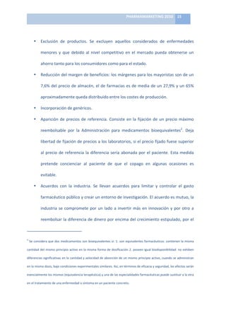 PHARMAMARKETING	
  2010	
   15	
  

                                                                                                                                                                                                                            	
  

                          •                          Exclusión	
   de	
   productos.	
   Se	
   excluyen	
   aquellos	
   considerados	
   de	
   enfermedades	
  

                                                     menores	
   y	
   que	
   debido	
   al	
   nivel	
   competitivo	
   en	
   el	
   mercado	
   pueda	
   obtenerse	
   un	
  

                                                     ahorro	
  tanto	
  para	
  los	
  consumidores	
  como	
  para	
  el	
  estado.	
  

                          •                          Reducción	
  del	
  margen	
  de	
  beneficios:	
  los	
  márgenes	
  para	
  los	
  mayoristas	
  son	
  de	
  un	
  

                                                     7,6%	
  del	
  precio	
  de	
  almacén,	
  el	
  de	
  farmacias	
  es	
  de	
  media	
  de	
  un	
  27,9%	
  y	
  un	
  65%	
  

                                                     aproximadamente	
  queda	
  distribuido	
  entre	
  los	
  costes	
  de	
  producción.	
  

                          •                          Incorporación	
  de	
  genéricos.	
  	
  

                          •                          Aparición	
   de	
   precios	
   de	
   referencia.	
   Consiste	
   en	
   la	
   fijación	
   de	
   un	
   precio	
   máximo	
  

                                                     reembolsable	
   por	
   la	
   Administración	
   para	
   medicamentos	
   bioequivalentes2.	
   Deja	
  

                                                     libertad	
  de	
  fijación	
  de	
  precios	
  a	
  los	
  laboratorios,	
  si	
  el	
  precio	
  fijado	
  fuese	
  superior	
  

                                                     al	
   precio	
   de	
   referencia	
   la	
   diferencia	
   sería	
   abonada	
   por	
   el	
   paciente.	
   Esta	
   medida	
  

                                                     pretende	
   concienciar	
   al	
   paciente	
   de	
   que	
   el	
   copago	
   en	
   algunas	
   ocasiones	
   es	
  

                                                     evitable.	
  

                          •                          Acuerdos	
   con	
   la	
   industria.	
   Se	
   llevan	
   acuerdos	
   para	
   limitar	
   y	
   controlar	
   el	
   gasto	
  

                                                     farmacéutico	
   público	
   y	
   crear	
   un	
   entorno	
   de	
   investigación.	
   El	
   acuerdo	
   es	
   mutuo,	
   la	
  

                                                     industria	
   se	
   compromete	
   por	
   un	
   lado	
   a	
   invertir	
   más	
   en	
   innovación	
   y	
   por	
   otro	
   a	
  

                                                     reembolsar	
  la	
  diferencia	
  de	
  dinero	
  por	
  encima	
  del	
  crecimiento	
  estipulado,	
  por	
  el	
  

	
  	
  	
  	
  	
  	
  	
  	
  	
  	
  	
  	
  	
  	
  	
  	
  	
  	
  	
  	
  	
  	
  	
  	
  	
  	
  	
  	
  	
  	
   	
  	
  	
  	
  	
  	
  	
  	
  	
  	
  	
  	
  	
  	
  	
  	
  	
  	
  	
  	
  	
  	
  	
  	
  
2
    	
  Se	
  considera	
  que	
  dos	
  medicamentos	
  son	
  bioequivalentes	
  si:	
  1.	
  son	
  equivalentes	
  farmacéuticos:	
  contienen	
  la	
  misma	
  

cantidad	
   del	
   mismo	
   principio	
   activo	
   en	
   la	
   misma	
   forma	
   de	
   dosificación	
   2.	
   poseen	
   igual	
   biodisponibilidad:	
   no	
   exhiben	
  

diferencias	
  significativas	
  en	
  la	
  cantidad	
  y	
  velocidad	
  de	
  absorción	
  de	
  un	
  mismo	
  principio	
  activo,	
  cuando	
  se	
  administran	
  

en	
  la	
  misma	
  dosis,	
  bajo	
  condiciones	
  experimentales	
  similares.	
  Así,	
  en	
  términos	
  de	
  eficacia	
  y	
  seguridad,	
  los	
  efectos	
  serán	
  

esencialmente	
  los	
  mismos	
  (equivalencia	
  terapéutica)	
  y	
  una	
  de	
  las	
  especialidades	
  farmacéuticas	
  puede	
  sustituir	
  a	
  la	
  otra	
  

en	
  el	
  tratamiento	
  de	
  una	
  enfermedad	
  o	
  síntoma	
  en	
  un	
  paciente	
  concreto.	
  
 
