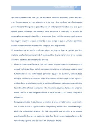 PHARMAMARKETING	
  2010	
   17	
  

                                                                          	
  

Los	
   investigadores	
   saben	
   	
   que	
   cada	
   paciente	
   es	
   un	
   individuo	
   diferente	
   y	
   que	
   su	
   respuesta	
  

a	
   un	
   fármaco	
   puede	
   ser	
   muy	
   diferente	
   a	
   la	
   de	
   otro	
   .	
   Una	
   medicina	
   para	
   la	
   depresión	
  

puede	
  funcionar	
  bien	
  para	
  un	
  paciente	
  pero	
  sin	
  embargo	
  ser	
  inefectiva	
  para	
  otro	
  quien	
  

deberá	
   probar	
   diferentes	
   tratamientos	
   hasta	
   encontrar	
   el	
   adecuado.	
   El	
   estudio	
   del	
  

genoma	
  humano	
  permitirá	
  establecer	
  la	
  respuesta	
  de	
  un	
  individuo	
  ante	
  un	
  medicamento.	
  

Los	
   mayores	
   esfuerzos	
   se	
   están	
   centrando	
   en	
   este	
   campo	
   ya	
   que	
   en	
   un	
   futuro	
   permitirán	
  

dispensar	
  medicamentos	
  más	
  efectivos	
  y	
  seguros	
  para	
  los	
  pacientes.	
  	
  

El	
   lanzamiento	
   de	
   un	
   producto	
   al	
   mercado	
   es	
   un	
   proceso	
   largo	
   y	
   costoso	
   que	
   lleva	
  

implícito	
  una	
  fuerte	
  inversión	
  en	
  I+D.	
  A	
  continuación	
  y	
  de	
  una	
  manera	
  muy	
  breve	
  vamos	
  a	
  

enumerar	
  las	
  etapas	
  de	
  este	
  complejo	
  proceso.	
  

•     El	
  descubrimiento	
  del	
  fármaco.	
  Para	
  elaboran	
  un	
  nuevo	
  compuesto	
  el	
  primer	
  paso	
  es	
  

      descubrir	
   algún	
   punto	
   de	
   partida	
   	
   como	
   por	
   ejemplo	
   una	
   proteína	
   que	
   juega	
   un	
   papel	
  

      fundamental	
   en	
   una	
   enfermedad	
   particular.	
   Equipos	
   de	
   químicos,	
   farmacéuticos,	
  

      biólogos	
   y	
   médicos	
   monitorizan	
   miles	
   de	
   compuestos	
   o	
   incluso	
   producen	
   algunos	
   a	
  

      medida.	
  Estos	
  productos	
  son	
  posteriormente	
  modificados	
  y	
  mejorados	
  para	
  minimizar	
  

      los	
   indeseables	
   efectos	
   secundarios	
   y	
   las	
   reacciones	
   adversas.	
   Para	
   poder	
   lanzar	
   un	
  

      nuevo	
   fármaco	
   al	
   mercado	
   generalmente	
   es	
   necesario	
   de	
   5.000	
   a	
   10.000	
   compuestos	
  

      diferentes.	
  

•     Ensayos	
  preclínicos.	
  Es	
  aquí	
  donde	
  se	
  realizan	
  pruebas	
  en	
  laboratorios	
  con	
  animales	
  

      con	
  el	
  fin	
  de	
  evaluar	
  la	
  seguridad	
  de	
  un	
  compuesto	
  y	
  desmostar	
  su	
  actividad	
  biológica	
  

      contra	
   la	
   enfermedad	
   deseada.	
   De	
   250	
   compuestos	
   que	
   acceden	
   a	
   los	
   ensayos	
  

      preclínicos	
  sólo	
  5	
  pasan	
  a	
  la	
  siguiente	
  etapa.	
  Esta	
  dos	
  primeras	
  etapas	
  del	
  proceso	
  del	
  

      lanzamiento	
  suponen	
  unos	
  costes	
  de	
  9.6	
  billones	
  de	
  dólares.	
  
 