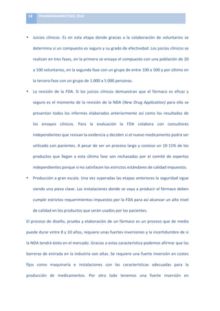 18	
      PHARMAMARKETING	
  2010	
  

	
  

•           Juicios	
   clínicos.	
   Es	
   en	
   esta	
   etapa	
   donde	
   gracias	
   a	
   la	
   colaboración	
   de	
   voluntarios	
   se	
  

            determina	
   si	
   un	
   compuesto	
   es	
   seguro	
   y	
   su	
   grado	
   de	
   efectividad.	
   Los	
   juicios	
   clínicos	
   se	
  

            realizan	
   en	
   tres	
   fases,	
   en	
   la	
   primera	
   se	
   ensaya	
   el	
   compuesto	
   con	
   una	
   población	
   de	
   20	
  

            a	
  100	
  voluntarios,	
  en	
  la	
  segunda	
  fase	
  con	
  un	
  grupo	
  de	
  entre	
  100	
  a	
  500	
  y	
  por	
  último	
  en	
  

            la	
  tercera	
  fase	
  con	
  un	
  grupo	
  de	
  1.000	
  a	
  5.000	
  personas.	
  

•           La	
   revisión	
   de	
   la	
   FDA.	
   Si	
   los	
   juicios	
   clínicos	
   demuestran	
   que	
   el	
   fármaco	
   es	
   eficaz	
   y	
  

            seguro	
   es	
   el	
   momento	
   de	
   la	
   revisión	
   de	
   la	
   NDA	
   (New	
   Drug	
   Application)	
   para	
   ello	
   se	
  

            presentan	
   todos	
   los	
   informes	
   elaborados	
   anteriormente	
   así	
   como	
   los	
   resultados	
   de	
  

            los	
   ensayos	
   clínicos.	
   Para	
   la	
   evaluación	
   la	
   FDA	
   colabora	
   con	
   consultores	
  

            independientes	
  que	
  revisan	
  la	
  evidencia	
  y	
  deciden	
  si	
  el	
  nuevo	
  medicamento	
  podrá	
  ser	
  

            utilizado	
  con	
  pacientes.	
  A	
  pesar	
  de	
  ser	
  un	
  proceso	
  largo	
  y	
  costoso	
  un	
  10-­‐15%	
  de	
  los	
  

            productos	
   que	
   llegan	
   a	
   esta	
   última	
   fase	
   son	
   rechazados	
   por	
   el	
   comité	
   de	
   expertos	
  

            independientes	
  porque	
  si	
  no	
  satisfacen	
  los	
  estrictos	
  estándares	
  de	
  calidad	
  impuestos.	
  

•           Producción	
  a	
  gran	
  escala.	
  Una	
  vez	
  superadas	
  las	
  etapas	
  anteriores	
  la	
  seguridad	
  sigue	
  

            siendo	
  una	
  pieza	
  clave.	
  Las	
  instalaciones	
  donde	
  se	
  vaya	
  a	
  producir	
  el	
  fármaco	
  deben	
  

            cumplir	
  estrictos	
  requerimientos	
  impuestos	
  por	
  la	
  FDA	
  para	
  así	
  alcanzar	
  un	
  alto	
  nivel	
  

            de	
  calidad	
  en	
  los	
  productos	
  que	
  serán	
  usados	
  por	
  los	
  pacientes.	
  	
  

El	
  proceso	
  de	
  diseño,	
  prueba	
  y	
  elaboración	
  de	
  un	
  fármaco	
  es	
  un	
  proceso	
  que	
  de	
  media	
  

puede	
   durar	
   entre	
   8	
   y	
   10	
   años,	
   requiere	
   unas	
   fuertes	
   inversiones	
   y	
   la	
   incertidumbre	
   de	
   si	
  

la	
  NDA	
  tendrá	
  éxito	
  en	
  el	
  mercado.	
  Gracias	
  a	
  estas	
  característica	
  podemos	
  afirmar	
  que	
  las	
  

barreras	
  de	
  entrada	
  en	
  la	
  industria	
  son	
  altas.	
  Se	
  requiere	
  una	
  fuerte	
  inversión	
  en	
  costes	
  

fijos	
   como	
   maquinaría	
   e	
   instalaciones	
   con	
   las	
   características	
   adecuadas	
   para	
   la	
  

producción	
   de	
   medicamentos.	
   Por	
   otro	
   lado	
   tenemos	
   una	
   fuerte	
   inversión	
   en	
  
 