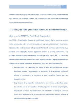 PHARMAMARKETING	
  2010	
   19	
  

                                                                       	
  

investigación	
  y	
  desarrollo	
  con	
  procesos	
  largos	
  y	
  costosos.	
  Son	
  pocos	
  los	
  competidores	
  en	
  

esta	
  industria,	
  con	
  productos	
  cada	
  vez	
  más	
  estandarizados	
  por	
  lo	
  que	
  hace	
  poco	
  atractiva	
  

la	
  entrada	
  de	
  nuevos	
  competidores.	
  	
  



2.	
  La	
  WTO,	
  los	
  TRIPS	
  y	
  la	
  Sanidad	
  Pública.	
  La	
  escena	
  internacional.	
  

¿Qué	
  es	
  son	
  los	
  TRIPS?(The World Trade Organization)	
  

Los	
   TRIPS	
   o	
   Trade-­‐Related	
   Aspects	
   of	
   Intelellectual	
   Property	
   Rights,	
   como	
   su	
   nombre	
  

indica	
   son	
   acuerdos	
   sobre	
   temas	
   relacionados	
   con	
   la	
   propiedad	
   intelectual	
   y	
   el	
   comercio.	
  

Estos	
   acuerdos	
   establecidos	
   por	
   la	
   Organización	
   Mundial	
   de	
   Comercio	
   cubren	
   temas	
   muy	
  

diversos	
   como	
   copyright,	
   marcas	
   registradas,	
   diseños	
   o	
   secretos	
   comerciales.	
   Las	
  

patentes	
  farmacéuticas	
  es	
  un	
  tema	
  muy	
  discutido	
  y	
  tratado	
  por	
  la	
  OMC.	
  	
  La	
  función	
  de	
  

estos	
  acuerdos	
  es	
  establecer	
  un	
  balance	
  entre	
  objetivos	
  sociales	
  a	
  largo	
  plazo	
  e	
  incentivos	
  

al	
  desarrollo	
  de	
  nuevas	
  invenciones.	
  Este	
  balance	
  cubre	
  tres	
  áreas	
  fundamentales:	
  

     •     La	
   invenciones	
   y	
   la	
   creatividad	
   por	
   medio	
   de	
   ellas	
   mismas	
   deben	
   de	
   proveer	
  

           beneficios	
   sociales	
   y	
   tecnológicos.	
   La	
   protección	
   de	
   la	
   propiedad	
   intelectual	
  

           alienta	
   a	
   investigadores	
   e	
   inventores	
   a	
   ganar	
   beneficios	
   futuros	
   por	
   sus	
  

           descubrimientos.	
  	
  	
  

     •     La	
   protección	
   de	
   la	
   propiedad	
   intelectual	
   sirve	
   por	
   si	
   misma	
   un	
   beneficio	
   social.	
  

           Las	
  patentes	
  han	
  de	
  ser	
  reveladas	
  y	
  durante	
  un	
  periodo	
  de	
  tiempo	
  son	
  protegidas,	
  

           después	
   del	
   cual	
   esta	
   protección	
   expira.	
   De	
   esta	
   forma	
   se	
   consigue,	
   cómo	
   se	
  

           afirma	
  en	
  la	
  Web	
  de	
  la	
  WTO,	
  que	
  no	
  se	
  vuelva	
  a	
  reinventar	
  la	
  rueda.	
  Permite	
  el	
  

           desarrollo	
  tecnológico	
  de	
  la	
  sociedad.	
  	
  
 