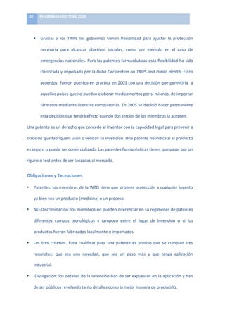 20	
      PHARMAMARKETING	
  2010	
  

	
  

            •     Gracias	
   a	
   los	
   TRIPS	
   los	
   gobiernos	
   tienen	
   flexibilidad	
   para	
   ajustar	
   la	
   protección	
  

                  necesaria	
   para	
   alcanzar	
   objetivos	
   sociales,	
   como	
   por	
   ejemplo	
   en	
   el	
   caso	
   de	
  

                  emergencias	
  nacionales.	
  Para	
  las	
  patentes	
  farmacéuticas	
  esta	
  flexibilidad	
  ha	
  sido	
  

                  clarificada	
  y	
  impulsada	
  por	
  la	
  Doha	
  Declaration	
  on	
  TRIPS	
  and	
  Public	
  Health.	
  Estos	
  

                  acuerdos	
  	
  fueron	
  puestos	
  en	
  práctica	
  en	
  2003	
  con	
  una	
  decisión	
  que	
  permitiría	
  	
  a	
  

                  aquellos	
  países	
  que	
  no	
  puedan	
  elaborar	
  medicamentos	
  por	
  sí	
  mismos,	
  de	
  importar	
  

                  fármacos	
  mediante	
  licencias	
  compulsorias.	
  En	
  2005	
  se	
  decidió	
  hacer	
  permanente	
  

                  esta	
  decisión	
  que	
  tendrá	
  efecto	
  cuando	
  dos	
  tercios	
  de	
  los	
  miembros	
  la	
  acepten.	
  

Una	
  patente	
  es	
  un	
  derecho	
  que	
  concede	
  al	
  inventor	
  con	
  la	
  capacidad	
  legal	
  para	
  prevenir	
  a	
  

otros	
  de	
  que	
  fabriquen,	
  usen	
  o	
  vendan	
  su	
  invención.	
  Una	
  patente	
  no	
  indica	
  si	
  el	
  producto	
  

es	
  seguro	
  o	
  puede	
  ser	
  comercializado.	
  Las	
  patentes	
  farmacéuticas	
  tienes	
  que	
  pasar	
  por	
  un	
  

riguroso	
  test	
  antes	
  de	
  ser	
  lanzadas	
  al	
  mercado.	
  	
  


Obligaciones	
  y	
  Excepciones	
  

•           Patentes:	
  los	
  miembros	
  de	
  la	
  WTO	
  tiene	
  que	
  proveer	
  protección	
  a	
  cualquier	
  invento	
  

            ya	
  bien	
  sea	
  un	
  producto	
  (medicina)	
  o	
  un	
  proceso.	
  	
  

•           NO-­‐Discriminación:	
   los	
   miembros	
   no	
   pueden	
   diferenciar	
   en	
   su	
   regímenes	
   de	
   patentes	
  

            diferentes	
   campos	
   tecnológicos	
   y	
   tampoco	
   entre	
   el	
   lugar	
   de	
   invención	
   o	
   si	
   los	
  

            productos	
  fueron	
  fabricados	
  localmente	
  o	
  importados.	
  	
  

•           Los	
   tres	
   criterios.	
   Para	
   cualificar	
   para	
   una	
   patente	
   es	
   preciso	
   que	
   se	
   cumplan	
   tres	
  

            requisitos:	
   que	
   sea	
   una	
   novedad,	
   que	
   sea	
   un	
   paso	
   más	
   y	
   que	
   tenga	
   aplicación	
  

            industrial.	
  	
  

•           	
  Divulgación:	
  los	
  detalles	
  de	
  la	
  invención	
  han	
  de	
  ser	
  expuestos	
  en	
  la	
  aplicación	
  y	
  han	
  

            de	
  ser	
  públicos	
  revelando	
  tanto	
  detalles	
  como	
  la	
  mejor	
  manera	
  de	
  producirlo.	
  
 