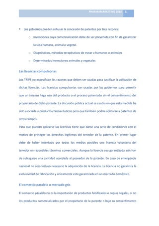 PHARMAMARKETING	
  2010	
   21	
  

                                                                         	
  

•    Los	
  gobiernos	
  pueden	
  rehusar	
  la	
  concesión	
  de	
  patentes	
  por	
  tres	
  razones:	
  

           o Invenciones	
   cuya	
   comercialización	
   debe	
   de	
   ser	
   prevenida	
   con	
   fin	
   de	
   garantizar	
  

                 la	
  vida	
  humana,	
  animal	
  o	
  vegetal.	
  	
  

           o Diagnósticos,	
  métodos	
  terapéuticos	
  de	
  tratar	
  a	
  humanos	
  o	
  animales	
  

           o Determinadas	
  invenciones	
  animales	
  y	
  vegetales	
  


Las	
  licencias	
  compulsorias	
  

Los	
  TRIPS	
  no	
  especifican	
  las	
  razones	
  que	
  deben	
  ser	
  usadas	
  para	
  justificar	
  la	
  aplicación	
  de	
  

dichas	
   licencias.	
   Las	
   licencias	
   compulsorias	
   son	
   usadas	
   por	
   los	
   gobiernos	
   para	
   permitir	
  

que	
  un	
  tercero	
  haga	
  uso	
  del	
  producto	
  o	
  el	
  proceso	
  patentado	
  sin	
  el	
  consentimiento	
  del	
  

propietario	
  de	
  dicha	
  patente.	
  La	
  discusión	
  pública	
  actual	
  se	
  centra	
  en	
  que	
  esta	
  medida	
  ha	
  

sido	
  asociada	
  a	
  productos	
  farmacéuticos	
  pero	
  que	
  también	
  podría	
  aplicarse	
  a	
  patentes	
  de	
  

otros	
  campos.	
  

Para	
   que	
   puedan	
   aplicarse	
   las	
   licencias	
   tiene	
   que	
   darse	
   una	
   serie	
   de	
   condiciones	
   con	
   el	
  

motivo	
   de	
   proteger	
   los	
   derechos	
   legítimos	
   del	
   tenedor	
   de	
   la	
   patente.	
   En	
   primer	
   lugar	
  

debe	
   de	
   haber	
   intentado	
   por	
   todos	
   los	
   medios	
   posibles	
   una	
   licencia	
   voluntaria	
   del	
  

tenedor	
  en	
  razonables	
  términos	
  comerciales.	
  Aunque	
  la	
  licencia	
  sea	
  garantizada	
  aún	
  han	
  

de	
  sufragarse	
  una	
  cantidad	
  acordada	
  al	
  poseedor	
  de	
  la	
  patente.	
  En	
  caso	
  de	
  emergencia	
  

nacional	
  no	
  será	
  incluso	
  necesario	
  la	
  adquisición	
  de	
  la	
  licencia.	
  La	
  licencia	
  no	
  garantiza	
  la	
  

exclusividad	
  de	
  fabricación	
  y	
  únicamente	
  esta	
  garantizada	
  en	
  un	
  mercado	
  doméstico.	
  


El	
  comercio	
  paralelo	
  o	
  mercado	
  gris	
  

El	
  comercio	
  paralelo	
  no	
  es	
  la	
  importación	
  de	
  productos	
  falsificados	
  o	
  copias	
  ilegales,	
  si	
  no	
  

los	
  productos	
  comercializados	
  por	
  el	
  propietario	
  de	
  la	
  patente	
  o	
  bajo	
  su	
  consentimiento	
  
 