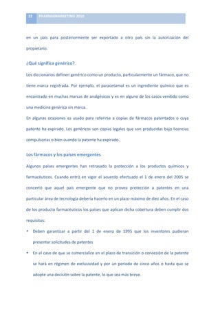 22	
      PHARMAMARKETING	
  2010	
  

	
  

en	
   un	
   país	
   para	
   posteriormente	
   ser	
   exportado	
   a	
   otro	
   país	
   sin	
   la	
   autorización	
   del	
  

propietario.	
  	
  


¿Qué	
  significa	
  genérico?	
  

Los	
  diccionarios	
  definen	
  genérico	
  como	
  un	
  producto,	
  particularmente	
  un	
  fármaco,	
  que	
  no	
  

tiene	
   marca	
   registrada.	
   Por	
   ejemplo,	
   el	
   paracetamol	
   es	
   un	
   ingrediente	
   químico	
   que	
   es	
  

encontrado	
  en	
  muchas	
  marcas	
  de	
  analgésicos	
  y	
  es	
  en	
  alguno	
  de	
  los	
  casos	
  vendido	
  como	
  

una	
  medicina	
  genérica	
  sin	
  marca.	
  

En	
   algunas	
   ocasiones	
   es	
   usado	
   para	
   referirse	
   a	
   copias	
   de	
   fármacos	
   patentados	
   o	
   cuya	
  

patente	
  ha	
  expirado.	
  Los	
  genéricos	
  son	
  copias	
  legales	
  que	
  son	
  producidas	
  bajo	
  licencias	
  

compulsorias	
  o	
  bien	
  cuando	
  la	
  patente	
  ha	
  expirado.	
  	
  


Los	
  fármacos	
  y	
  los	
  países	
  emergentes	
  

Algunos	
   países	
   emergentes	
   han	
   retrasado	
   la	
   protección	
   a	
   los	
   productos	
   químicos	
   y	
  

farmacéuticos.	
   Cuando	
   entró	
   en	
   vigor	
   el	
   acuerdo	
   efectuado	
   el	
   1	
   de	
   enero	
   del	
   2005	
   se	
  

concertó	
   que	
   aquel	
   país	
   emergente	
   que	
   no	
   provea	
   protección	
   a	
   patentes	
   en	
   una	
  

particular	
  área	
  de	
  tecnología	
  debería	
  hacerlo	
  en	
  un	
  plazo	
  máximo	
  de	
  diez	
  años.	
  En	
  el	
  caso	
  

de	
  los	
  producto	
  farmacéuticos	
  los	
  países	
  que	
  aplican	
  dicha	
  cobertura	
  deben	
  cumplir	
  dos	
  

requisitos:	
  

•           Deben	
   garantizar	
   a	
   partir	
   del	
   1	
   de	
   enero	
   de	
   1995	
   que	
   los	
   inventores	
   pudieran	
  

            presentar	
  solicitudes	
  de	
  patentes	
  

•           En	
  el	
  caso	
  de	
  que	
  se	
  comercialice	
  en	
  el	
  plazo	
  de	
  transición	
  o	
  concesión	
  de	
  la	
  patente	
  

            se	
   hará	
   en	
   régimen	
   de	
   exclusividad	
   y	
   por	
   un	
   periodo	
   de	
   cinco	
   años	
   o	
   hasta	
   que	
   se	
  

            adopte	
  una	
  decisión	
  sobre	
  la	
  patente,	
  lo	
  que	
  sea	
  más	
  breve.	
  	
  
 