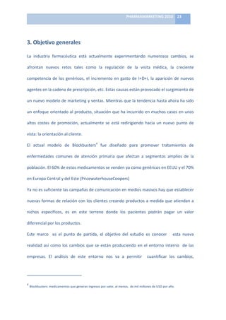 PHARMAMARKETING	
  2010	
   23	
  

                                                                                                                                                                                                                            	
  

3.	
  Objetivo	
  generales	
  

La	
   industria	
   farmacéutica	
   está	
   actualmente	
   experimentando	
   numerosos	
   cambios,	
   se	
  

afrontan	
   nuevos	
   retos	
   tales	
   como	
   la	
   regulación	
   de	
   la	
   visita	
   médica,	
   la	
   creciente	
  

competencia	
   de	
   los	
   genéricos,	
   el	
   incremento	
   en	
   gasto	
   de	
   I+D+i,	
   la	
   aparición	
   de	
   nuevos	
  

agentes	
  en	
  la	
  cadena	
  de	
  prescripción,	
  etc.	
  Estas	
  causas	
  están	
  provocado	
  el	
  surgimiento	
  de	
  

un	
  nuevo	
  modelo	
  de	
  marketing	
  y	
  ventas.	
  Mientras	
  que	
  la	
  tendencia	
  hasta	
  ahora	
  ha	
  sido	
  

un	
  enfoque	
  orientado	
  al	
  producto,	
  situación	
  que	
  ha	
  incurrido	
  en	
  muchos	
  casos	
  en	
  unos	
  

altos	
   costes	
   de	
   promoción,	
   actualmente	
   se	
   está	
   redirigiendo	
   hacia	
   un	
   nuevo	
   punto	
   de	
  

vista:	
  la	
  orientación	
  al	
  cliente.	
  

El	
   actual	
   modelo	
   de	
   Blockbusters4	
   fue	
   diseñado	
   para	
   promover	
   tratamientos	
   de	
  

enfermedades	
   comunes	
   de	
   atención	
   primaria	
   que	
   afectan	
   a	
   segmentos	
   amplios	
   de	
   la	
  

población.	
  El	
  60%	
  de	
  estos	
  medicamentos	
  se	
  venden	
  ya	
  como	
  genéricos	
  en	
  EEUU	
  y	
  el	
  70%	
  

en	
  Europa	
  Central	
  y	
  del	
  Este	
  (PricewaterhouseCoopers)	
  

Ya	
   no	
   es	
   suficiente	
   las	
   campañas	
   de	
   comunicación	
   en	
   medios	
   masivos	
   hay	
   que	
   establecer	
  

nuevas	
  formas	
  de	
  relación	
  con	
  los	
  clientes	
  creando	
  productos	
  a	
  medida	
  que	
  atiendan	
  a	
  

nichos	
   específicos,	
   es	
   en	
   este	
   terreno	
   donde	
   los	
   pacientes	
   podrán	
   pagar	
   un	
   valor	
  

diferencial	
  por	
  los	
  productos.	
  

Este	
   marco	
   	
   es	
   el	
   punto	
   de	
   partida,	
   el	
   objetivo	
   del	
   estudio	
   es	
   conocer	
   	
   	
   esta	
   nueva	
  

realidad	
   así	
   como	
   los	
   cambios	
   que	
   se	
   están	
   produciendo	
   en	
   el	
   entorno	
   interno	
   	
   de	
   las	
  

empresas.	
   El	
   análisis	
   de	
   este	
   entorno	
   nos	
   va	
   a	
   permitir	
   	
   cuantificar	
   los	
   cambios,	
  



	
  	
  	
  	
  	
  	
  	
  	
  	
  	
  	
  	
  	
  	
  	
  	
  	
  	
  	
  	
  	
  	
  	
  	
  	
  	
  	
  	
  	
  	
   	
  	
  	
  	
  	
  	
  	
  	
  	
  	
  	
  	
  	
  	
  	
  	
  	
  	
  	
  	
  	
  	
  	
  	
  
4
     	
  Blockbusters:	
  medicamentos	
  que	
  generan	
  ingresos	
  por	
  valor,	
  al	
  menos,	
  	
  de	
  mil	
  millones	
  de	
  USD	
  por	
  año.	
  
 