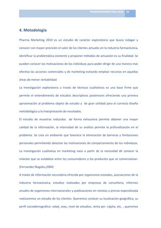 PHARMAMARKETING	
  2010	
   25	
  

                                                                        	
  

4.	
  Metodología	
  	
  

Pharma	
   Marketing	
   2010	
   es	
   un	
   estudio	
   de	
   carácter	
   exploratorio	
   que	
   busca	
   indagar	
   y	
  

conocer	
  con	
  mayor	
  precisión	
  el	
  valor	
  de	
  los	
  clientes	
  actuales	
  en	
  la	
  industria	
  farmacéutica,	
  	
  

identificar	
   la	
   problemática	
   existente	
   y	
   proponer	
   métodos	
   de	
   actuación	
   es	
   su	
   finalidad.	
   Se	
  

pueden	
   conocer	
   las	
   motivaciones	
   de	
   los	
   individuos	
   para	
   poder	
   dirigir	
   de	
   una	
   manera	
   más	
  

efectiva	
  las	
  acciones	
  comerciales	
  y	
  de	
  marketing	
  evitando	
  emplear	
  recursos	
  en	
  aquellas	
  

áreas	
  de	
  menor	
  rentabilidad.	
  

La	
   investigación	
   exploratoria	
   a	
   través	
   de	
   técnicas	
   cualitativas	
   es	
   una	
   base	
   firme	
   que	
  

permite	
   el	
   entendimiento	
   de	
   estudios	
   descriptivos	
   posteriores	
   ofreciendo	
   una	
   primera	
  

aproximación	
   al	
   problema	
   objeto	
   de	
   estudio	
   y	
   	
   de	
   gran	
   utilidad	
   para	
   el	
   correcto	
   diseño	
  

metodológico	
  y	
  la	
  interpretación	
  de	
  resultados.	
  	
  

El	
   estudio	
   de	
   muestras	
   reducidas	
   	
   de	
   forma	
   exhaustiva	
   permite	
   obtener	
   una	
   mayor	
  

calidad	
   de	
   la	
   información,	
   la	
   intensidad	
   de	
   su	
   análisis	
   permite	
   la	
   profundización	
   en	
   el	
  

problema.	
   Se	
   crea	
   un	
   ambiente	
   que	
   favorece	
   la	
   eliminación	
   de	
   barreras	
   y	
   limitaciones	
  

personales	
  permitiendo	
  detectar	
  las	
  motivaciones	
  de	
  comportamiento	
  de	
  los	
  individuos.	
  

La	
   investigación	
   cualitativa	
   en	
   marketing	
   nace	
   a	
   partir	
   de	
   la	
   necesidad	
   de	
   conocer	
   la	
  

relación	
   que	
   se	
   establece	
   entre	
   los	
   consumidores	
   y	
   los	
   productos	
   que	
   se	
   comercializan.	
  

(Fernandez	
  Nogales,2004)	
  	
  

A	
  través	
  de	
  información	
  secundaria	
  ofrecida	
  por	
  organismos	
  estatales,	
  asociaciones	
  de	
  la	
  

industria	
   farmacéutica,	
   estudios	
   realizados	
   por	
   empresas	
   de	
   consultoría,	
   informes	
  

anuales	
  de	
  organismos	
  internacionales	
  y	
  publicaciones	
  en	
  revistas	
  y	
  prensa	
  especializada	
  

realizaremos	
  un	
  estudio	
  de	
  los	
  clientes.	
  Queremos	
  conocer	
  su	
  localización	
  geográfica,	
  su	
  

perfil	
  sociodemográfico:	
  edad,	
  sexo,	
  nivel	
  de	
  estudios,	
  renta	
  per.	
  cápita,	
  etc.	
  ,	
  queremos	
  
 