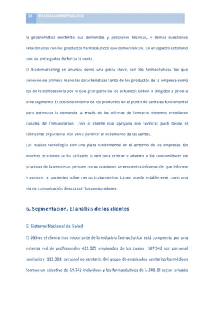 30	
     PHARMAMARKETING	
  2010	
  

	
  

la	
   problemática	
   existente,	
   sus	
   demandas	
   y	
   peticiones	
   técnicas,	
   y	
   demás	
   cuestiones	
  

relacionadas	
  con	
  los	
  productos	
  farmacéuticos	
  que	
  comercializan.	
  En	
  el	
  aspecto	
  cotidiano	
  

son	
  los	
  encargados	
  de	
  forzar	
  la	
  venta.	
  

El	
   trademarketing	
   se	
   anuncia	
   como	
   una	
   pieza	
   clave,	
   son	
   los	
   farmacéuticos	
   los	
   que	
  

conocen	
  de	
  primera	
  mano	
  las	
  características	
  tanto	
  de	
  los	
  productos	
  de	
  la	
  empresa	
  como	
  

los	
  de	
  la	
  competencia	
  por	
  lo	
  que	
  gran	
  parte	
  de	
  los	
  esfuerzos	
  deben	
  ir	
  dirigidos	
  a	
  priori	
  a	
  

este	
  segmento.	
  El	
  posicionamiento	
  de	
  los	
  productos	
  en	
  el	
  punto	
  de	
  venta	
  es	
  fundamental	
  

para	
   estimular	
   la	
   demanda.	
   A	
   través	
   de	
   las	
   oficinas	
   de	
   farmacia	
   podemos	
   establecer	
  

canales	
   de	
   comunicación	
   	
   con	
   el	
   cliente	
   que	
   apoyado	
   con	
   técnicas	
   push	
   desde	
   el	
  

fabricante	
  al	
  paciente	
  	
  nos	
  van	
  a	
  permitir	
  el	
  incremento	
  de	
  las	
  ventas.	
  

Las	
   nuevas	
   tecnologías	
   son	
   una	
   pieza	
   fundamental	
   en	
   el	
   entorno	
   de	
   las	
   empresas.	
   En	
  

muchas	
   ocasiones	
   se	
   ha	
   utilizado	
   la	
   red	
   para	
   criticar	
   y	
   advertir	
   a	
   los	
   consumidores	
   de	
  

practicas	
  de	
  la	
  empresas	
  pero	
  en	
  pocas	
  ocasiones	
  se	
  encuentra	
  información	
  que	
  informe	
  

y	
  asesore	
  	
  a	
  	
  pacientes	
  sobre	
  ciertos	
  tratamientos.	
  La	
  red	
  puede	
  establecerse	
  como	
  una	
  

vía	
  de	
  comunicación	
  directa	
  con	
  los	
  consumidores.	
  



6.	
  Segmentación.	
  El	
  análisis	
  de	
  los	
  clientes	
  

El	
  Sistema	
  Nacional	
  de	
  Salud	
  

El	
   SNS	
   es	
   el	
   cliente	
   mas	
   importante	
   de	
   la	
   industria	
   farmacéutica,	
   está	
   compuesto	
   por	
   una	
  

extensa	
   red	
   de	
   profesionales	
   421.025	
   empleados	
   de	
   los	
   cuales	
   	
   307.942	
   son	
   personal	
  

sanitario	
  y	
  	
  113.083	
  	
  personal	
  no	
  sanitario.	
  Del	
  grupo	
  de	
  empleados	
  sanitarios	
  los	
  médicos	
  

forman	
  un	
  colectivo	
  de	
  69.742	
  individuos	
  y	
  los	
  farmacéuticos	
  de	
  1.348.	
  El	
  sector	
  privado	
  
 