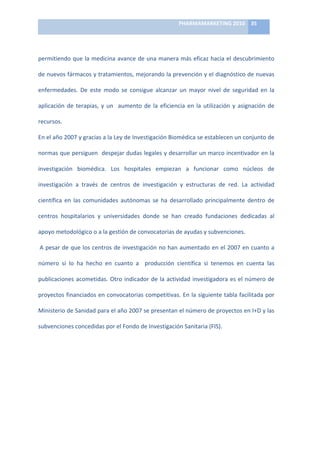 PHARMAMARKETING	
  2010	
   35	
  

                                                                             	
  

permitiendo	
  que	
  la	
  medicina	
  avance	
  de	
  una	
  manera	
  más	
  eficaz	
  hacia	
  el	
  descubrimiento	
  

de	
  nuevos	
  fármacos	
  y	
  tratamientos,	
  mejorando	
  la	
  prevención	
  y	
  el	
  diagnóstico	
  de	
  nuevas	
  

enfermedades.	
   De	
   este	
   modo	
   se	
   consigue	
   alcanzar	
   un	
   mayor	
   nivel	
   de	
   seguridad	
   en	
   la	
  

aplicación	
   de	
   terapias,	
   y	
   un	
   	
   aumento	
   de	
   la	
   eficiencia	
   en	
   la	
   utilización	
   y	
   asignación	
   de	
  

recursos.	
  	
  

En	
  el	
  año	
  2007	
  y	
  gracias	
  a	
  la	
  Ley	
  de	
  Investigación	
  Biomédica	
  se	
  establecen	
  un	
  conjunto	
  de	
  

normas	
  que	
  persiguen	
  	
  despejar	
  dudas	
  legales	
  y	
  desarrollar	
  un	
  marco	
  incentivador	
  en	
  la	
  

investigación	
   biomédica.	
   Los	
   hospitales	
   empiezan	
   a	
   funcionar	
   como	
   núcleos	
   de	
  

investigación	
   a	
   través	
   de	
   centros	
   de	
   investigación	
   y	
   estructuras	
   de	
   red.	
   La	
   actividad	
  

científica	
   en	
   las	
   comunidades	
   autónomas	
   se	
   ha	
   desarrollado	
   principalmente	
   dentro	
   de	
  

centros	
   hospitalarios	
   y	
   universidades	
   donde	
   se	
   han	
   creado	
   fundaciones	
   dedicadas	
   al	
  

apoyo	
  metodológico	
  o	
  a	
  la	
  gestión	
  de	
  convocatorias	
  de	
  ayudas	
  y	
  subvenciones.	
  

	
  A	
  pesar	
  de	
  que	
  los	
  centros	
  de	
  investigación	
  no	
  han	
  aumentado	
  en	
  el	
  2007	
  en	
  cuanto	
  a	
  

número	
   si	
   lo	
   ha	
   hecho	
   en	
   cuanto	
   a	
   	
   producción	
   científica	
   si	
   tenemos	
   en	
   cuenta	
   las	
  

publicaciones	
   acometidas.	
   Otro	
   indicador	
   de	
   la	
   actividad	
   investigadora	
   es	
   el	
   número	
   de	
  

proyectos	
  financiados	
  en	
  convocatorias	
  competitivas.	
  En	
  la	
  siguiente	
  tabla	
  facilitada	
  por	
  

Ministerio	
   de	
   Sanidad	
   para	
   el	
   año	
   2007	
   se	
   presentan	
   el	
   número	
   de	
   proyectos	
   en	
   I+D	
   y	
   las	
  

subvenciones	
  concedidas	
  por	
  el	
  Fondo	
  de	
  Investigación	
  Sanitaria	
  (FIS).	
  

	
  
 