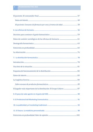 4	
         PHARMAMARKETING	
  2010	
  

	
  

El	
  paciente.	
  El	
  consumidor	
  final .................................................................................................... 47	
  

           Datos	
  de	
  Interés.................................................................................................................................... 49	
  

           El	
  paciente.	
  Consumo	
  de	
  fármacos	
  por	
  sexo	
  y	
  tramos	
  de	
  edad........................................ 50	
  

6.	
  Las	
  oficinas	
  de	
  farmacia....................................................................................... 56	
  

Decretos	
  para	
  contener	
  el	
  gasto	
  farmacéutico	
  ....................................................................... 59	
  

Datos	
  de	
  carácter	
  sociológicos	
  de	
  las	
  oficinas	
  de	
  farmacia. .............................................. 61	
  

Demografía	
  farmacéutica ................................................................................................................. 63	
  

Entrevista	
  en	
  profundidad............................................................................................................... 65	
  

La	
  observación. ..................................................................................................................................... 76	
  

7.	
  	
  La	
  distribución	
  farmacéutica............................................................................... 78	
  

Introducción........................................................................................................................................... 78	
  

Una	
  foto	
  de	
  la	
  situación ..................................................................................................................... 81	
  

Esquema	
  de	
  funcionamiento	
  de	
  la	
  distribución ..................................................................... 82	
  

Datos	
  de	
  interés.................................................................................................................................... 83	
  

La	
  Logística	
  Inversa. ........................................................................................................................... 84	
  

           Sobre	
  envases	
  de	
  productos	
  farmacéuticos… .......................................................................... 85	
  

El	
  Jugador	
  más	
  importante	
  de	
  la	
  distribución:	
  El	
  Grupo	
  Cofares ................................... 87	
  

8.	
  El	
  peso	
  de	
  cada	
  agente	
  en	
  el	
  gasto	
  del	
  SNS .......................................................... 90	
  

9.	
  El	
  Profesional	
  del	
  Marketing	
  Farmacéutico.......................................................... 91	
  

10.	
  La	
  publicidad	
  y	
  el	
  marketing	
  tradicional............................................................. 93	
  

11.	
  El	
  futuro.	
  La	
  medicina	
  personalizada. ................................................................ 98	
  

Entrevista	
  en	
  profundidad:	
  líder	
  de	
  opinión .........................................................................102	
  
 