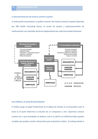 40	
      PHARMAMARKETING	
  2010	
  

	
  

La	
  descentralización	
  del	
  sistema	
  sanitario	
  español.	
  

A	
  continuación	
  presentamos	
  un	
  gráfico	
  resumen	
  del	
  sistema	
  sanitario	
  español	
  elaborado	
  

por	
   IMS	
   Health	
   Consulting	
   Group.	
   La	
   tareas	
   de	
   compra	
   y	
   aprovisionamiento	
   de	
  

medicamentos	
  son	
  realizadas	
  de	
  forma	
  independiente	
  por	
  cada	
  Comunidad	
  Autónoma.	
  
 !#$%%'(('% #)#*+,%#,-)*,.)/%#0,1/%#*2 $#3-*.,)4,$/%
          53*6,+-*%3,$,%.7)8-%#%,%.#0/-#,9%$%,%:)-,-3),3)8-%;%0./)#)8-%$%#.)3)/#%
	
  
          #,-)*,.)/#


                     !#$%'()*)+,#*,*)-)
                                                                                              ?).(0/#*,*$)9/%6#(0,$
                            .(#$/0(

                      !#$%#'()*+%#$%*,-'(.                                                             !#$%#'()*+%#$%*,-'(.
                      /'0%(-,$%1#)2?(%$,                                                                 /'0%(-,$%1#)(2(%3%,+%,)
                      !%#,#$%,$%1#)7)$+3%#,$%1#)0'#'+,-                                   456'#(%1#)3')$2'+6+,)7)2'#'8%$%(
                      2'+6+,)7)2'#'8%$%()                                                          9-:6%$,)3')(,-3)*;2-%$,)
                      9-:6%$,)8,+=,$@6%$,                                                                 =*+,)7)*+%(%1#
                                                                  9/%('*,*$)
                                                                    @(3,4$
                      1#$%%/%()2,3(#,4)*)                                                           !8;1.9!82=+
                        5$%6#)+,#%,',)
                            71258+9:
                                                                      +A/'($)                            982.1E2)
                                                                      B'C,*($                            BF1!9F19
                                 !8;1.9!82=+
           /%=%6,3),)
               -,()                                                                                     D=+B19@8+
            $%3,3'()               982.1E2)
           3'))4ABC)               BF1!9F19
           7)D4/E//C
                                                                    D=+B19@8+                                              !#$#%$%#
                                  D=+B19@8+
                                                                                                                            '()*%+'
                                                                                                                                                  	
  
          !,-./-012'13-45/61%7.8,5/9.:



	
  


Los	
  médicos,	
  el	
  canal	
  de	
  prescripción.	
  

El	
  médico	
  juega	
  un	
  papel	
  fundamental	
  en	
  el	
  objeto	
  de	
  estudio,	
  es	
  el	
  prescriptor	
  y	
  por	
  lo	
  

tanto	
   es	
   él	
   quien	
   determina	
   la	
   elección	
   de	
   un	
   compuesto	
   u	
   otro.	
   Queremos	
   conocer	
  

cuantos	
  son,	
  a	
  que	
  actividades	
  se	
  dedican,	
  cuál	
  es	
  su	
  perfil	
  y	
  en	
  definitiva	
  todas	
  aquellas	
  

variables	
   que	
   puedan	
   resultar	
   interesantes	
   para	
   el	
   posterior	
   análisis.	
   	
   El	
   enfoque	
   desde	
   el	
  
 