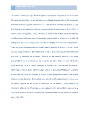 44	
     PHARMAMARKETING	
  2010	
  

	
  

En	
   cuanto	
   a	
   salarios	
   es	
   aquí	
   donde	
   hayamos	
   las	
   mayores	
   divergencias	
   existiendo	
   una	
  

diferencia	
   considerable	
   en	
   las	
   retribuciones	
   médicas	
   dependiendo	
   de	
   la	
   comunidad	
  

autónoma	
  a	
  la	
  que	
  hagamos	
  referencia.	
  En	
  la	
  tabla	
  anterior	
  podemos	
  ver	
  que	
  en	
  el	
  caso	
  

de	
   médicos	
   de	
   atención	
   especializada	
   con	
   exclusividad	
   la	
   diferencia	
   es	
   de	
   20.758€,	
   el	
  

valor	
   máximo	
   corresponde	
   a	
   Ceuta	
   y	
   Melilla	
   y	
   el	
   menor	
   al	
   ICS	
   (Institut	
   Catalá	
   de	
   la	
   Salut),	
  

si	
  hablamos	
  de	
  médicos	
  de	
  atención	
  primaria	
  con	
  exclusividad	
  la	
  diferencia	
  es	
  de	
  16.035€	
  

ambas	
   cifras	
   de	
   nuevo	
   corresponden	
   a	
   las	
   dos	
   localidades	
   mencionadas	
   anteriormente.	
  

En	
   el	
   caso	
   de	
   atención	
   especializada	
   sin	
   exclusividad	
   la	
   región	
   de	
   Murcia	
   es	
   la	
   que	
   cuenta	
  

con	
   una	
   mayor	
   retribución	
   por	
   el	
   contrario	
   el	
   ICS	
   se	
   encuentra	
   nuevamente	
   al	
   final	
   de	
  

esta	
   lista.	
   Si	
   hablamos	
   de	
   atención	
   	
   primaria	
   sin	
   exclusividad	
   Murcia	
   es	
   la	
   mejor	
  

posicionada	
   frente	
   a	
   Andalucía	
   que	
   se	
   encuentra	
   en	
   último	
   lugar	
   con	
   una	
   retribución	
  

bruta	
   anual	
   de	
   34.867€	
   (datos	
   máximos	
   y	
   mínimos	
   de	
   Comunidades	
   Autónomas,	
  

información	
   obtenida	
   de	
   la	
   	
   Confederación	
   Estatal	
   de	
   Sindicatos	
   Médicos	
   en	
   su	
   última	
  

actualización	
  del	
  2006).	
  En	
  cuanto	
  a	
  la	
  sanidad	
  privada	
  y	
  según	
  el	
  Convenio	
  Colectivo	
  de	
  

Establecimientos	
   Sanitarios	
   de	
   Hospitalización	
   y	
   Asistencia	
   Privada	
   el	
   salario	
   mínimo	
   para	
  

un	
   médico	
   adjunto	
   es	
   de	
   14.781	
   €.	
   Fijándonos	
   en	
   la	
   nómina	
   a	
   nivel	
   mensual	
   es	
  

interesante	
   observar	
   la	
   diferencias	
   que	
   se	
   producen	
   entre	
   comunidades	
   autónomas	
   y	
  	
  

tipos	
  de	
  profesional,	
  veamos	
  a	
  continuación	
  una	
  tabla	
  elaborada	
  por	
  Medical	
  Economics	
  

para	
  el	
  año	
  2006.	
  	
  

	
  
 