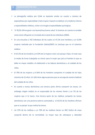 46	
      PHARMAMARKETING	
  2010	
  

	
  

•           La	
   demografía	
   médica	
   por	
   CCAA	
   es	
   bastante	
   similar	
   en	
   cuanto	
   a	
   número	
   de	
  

            especialistas	
   por	
   especialidad	
   si	
   bien	
   la	
   gran	
   mayoría	
   se	
   dedican	
   a	
   la	
   medicina	
   interna	
  

            o	
  especialidades	
  médicas,	
  o	
  bien	
  a	
  la	
  cirugía	
  o	
  especialidades	
  quirúrgicas.	
  

•           	
  El	
  78,2%	
  afirma	
  gozar	
  una	
  buena/muy	
  buena	
  salud.	
  Si	
  tenemos	
  en	
  cuenta	
  la	
  variable	
  

            renta	
  como	
  influyente	
  en	
  el	
  estado	
  de	
  la	
  salud	
  de	
  los	
  individuos	
  (OMS).	
  

•           En	
   una	
   encuesta	
   a	
   762	
   individuos	
   de	
   los	
   cuales	
   un	
   47,1%	
   eran	
   hombres	
   y	
   un	
   52,9%	
  

            mujeres	
   realizado	
   por	
   la	
   Fundación	
   Galeta(2007)	
   se	
   concluye	
   que	
   en	
   el	
   colectivo	
  

            médico:	
  

•           El	
   67,2%	
   de	
   los	
   hombres	
   y	
   el	
   52%	
   de	
   la	
   mujeres	
   viven	
   con	
   pareja	
   e	
   hijos.	
   En	
   este	
   caso	
  

            la	
  media	
  de	
  horas	
  trabajadas	
  es	
  menor	
  para	
  la	
  mujer	
  que	
  para	
  el	
  hombre	
  lo	
  que	
  se	
  	
  

            debe	
   en	
   mayor	
   medida	
   a	
   la	
   dedicación	
   a	
   las	
   labores	
   domésticas	
   y	
   al	
   cuidado	
   de	
   los	
  

            niños.	
  

•           El	
   70%	
   de	
   las	
   mujeres	
   y	
   el	
   66%	
   de	
   los	
   hombres	
   comparten	
   el	
   cuidado	
   de	
   los	
   hijos	
  

            menores	
  de	
  15	
  años.	
  Un	
  16%	
  tiene	
  alguna	
  persona	
  que	
  se	
  encarga	
  de	
  manera	
  habitual	
  

            del	
  cuidado	
  de	
  los	
  niños.	
  

•           En	
   cuanto	
   a	
   tareas	
   domésticas	
   una	
   tercera	
   parte	
   afirma	
   compartir	
   las	
   tareas,	
   sin	
  

            embargo	
   ningún	
   médico	
   es	
   el	
   responsable	
   de	
   las	
   mismas	
   frente	
   a	
   un	
   7%	
   de	
   las	
  

            mujeres	
   que	
   sí	
   lo	
   hacen.	
   Una	
   tercera	
   parte	
   de	
   las	
   médicas	
   comparte	
   las	
   tareas	
  

            domésticas	
  con	
  una	
  persona	
  externa	
  contratada	
  y	
  	
  el	
  43,5%	
  de	
  los	
  hombres	
  afirman	
  

            que	
  es	
  su	
  pareja	
  	
  la	
  que	
  realiza	
  las	
  tareas.	
  

•           Un	
   37%	
   de	
   los	
   médicos	
   y	
   un	
   70%	
   de	
   las	
   medicas	
   tienen	
   un	
   IMC	
   (índice	
   de	
   masa	
  

            corporal)	
   dentro	
   de	
   la	
   normalidad.	
   La	
   mayor	
   tasa	
   de	
   sobrepeso	
   y	
   obesidad	
  
 