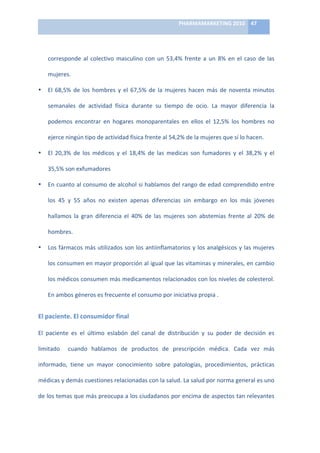 PHARMAMARKETING	
  2010	
   47	
  

                                                                             	
  

      corresponde	
   al	
   colectivo	
   masculino	
   con	
   un	
   53,4%	
   frente	
   a	
   un	
   8%	
   en	
   el	
   caso	
   de	
   las	
  

      mujeres.	
  

•     El	
   68,5%	
   de	
   los	
   hombres	
   y	
   el	
   67,5%	
   de	
   la	
   mujeres	
   hacen	
   más	
   de	
   noventa	
   minutos	
  

      semanales	
   de	
   actividad	
   física	
   durante	
   su	
   tiempo	
   de	
   ocio.	
   La	
   mayor	
   diferencia	
   la	
  

      podemos	
   encontrar	
   en	
   hogares	
   monoparentales	
   en	
   ellos	
   el	
   12,5%	
   los	
   hombres	
   no	
  

      ejerce	
  ningún	
  tipo	
  de	
  actividad	
  física	
  frente	
  al	
  54,2%	
  de	
  la	
  mujeres	
  que	
  sí	
  lo	
  hacen.	
  

•     El	
   20,3%	
   de	
   los	
   médicos	
   y	
   el	
   18,4%	
   de	
   las	
   medicas	
   son	
   fumadores	
   y	
   el	
   38,2%	
   y	
   el	
  

      35,5%	
  son	
  exfumadores	
  

•     En	
  cuanto	
  al	
  consumo	
  de	
  alcohol	
  si	
  hablamos	
  del	
  rango	
  de	
  edad	
  comprendido	
  entre	
  

      los	
   45	
   y	
   55	
   años	
   no	
   existen	
   apenas	
   diferencias	
   sin	
   embargo	
   en	
   los	
   más	
   jóvenes	
  

      hallamos	
   la	
   gran	
   diferencia	
   el	
   40%	
   de	
   las	
   mujeres	
   son	
   abstemias	
   frente	
   al	
   20%	
   de	
  

      hombres.	
  

•     Los	
  fármacos	
  más	
  utilizados	
  son	
  los	
  antiinflamatorios	
  y	
  los	
  analgésicos	
  y	
  las	
  mujeres	
  

      los	
  consumen	
  en	
  mayor	
  proporción	
  al	
  igual	
  que	
  las	
  vitaminas	
  y	
  minerales,	
  en	
  cambio	
  

      los	
  médicos	
  consumen	
  más	
  medicamentos	
  relacionados	
  con	
  los	
  niveles	
  de	
  colesterol.	
  

      En	
  ambos	
  géneros	
  es	
  frecuente	
  el	
  consumo	
  por	
  iniciativa	
  propia	
  .	
  


El	
  paciente.	
  El	
  consumidor	
  final	
  	
  

El	
   paciente	
   es	
   el	
   último	
   eslabón	
   del	
   canal	
   de	
   distribución	
   y	
   su	
   poder	
   de	
   decisión	
   es	
  

limitado	
   	
   cuando	
   hablamos	
   de	
   productos	
   de	
   prescripción	
   médica.	
   Cada	
   vez	
   más	
  

informado,	
   tiene	
   un	
   mayor	
   conocimiento	
   sobre	
   patologías,	
   procedimientos,	
   prácticas	
  

médicas	
  y	
  demás	
  cuestiones	
  relacionadas	
  con	
  la	
  salud.	
  La	
  salud	
  por	
  norma	
  general	
  es	
  uno	
  

de	
  los	
  temas	
  que	
  más	
  preocupa	
  a	
  los	
  ciudadanos	
  por	
  encima	
  de	
  aspectos	
  tan	
  relevantes	
  
 