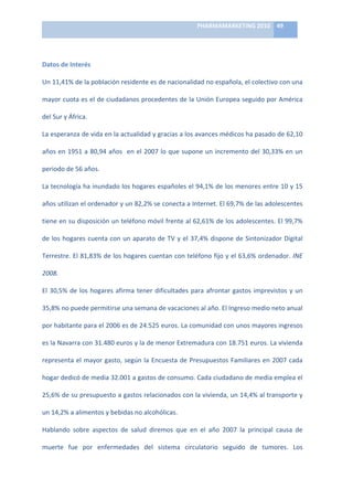 PHARMAMARKETING	
  2010	
   49	
  

                                                                             	
  

Datos	
  de	
  Interés	
  

Un	
  11,41%	
  de	
  la	
  población	
  residente	
  es	
  de	
  nacionalidad	
  no	
  española,	
  el	
  colectivo	
  con	
  una	
  

mayor	
  cuota	
  es	
  el	
  de	
  ciudadanos	
  procedentes	
  de	
  la	
  Unión	
  Europea	
  seguido	
  por	
  América	
  

del	
  Sur	
  y	
  África.	
  	
  

La	
   esperanza	
   de	
   vida	
   en	
   la	
   actualidad	
   y	
   gracias	
   a	
   los	
   avances	
   médicos	
   ha	
   pasado	
   de	
   62,10	
  

años	
  en	
  1951	
  a	
  80,94	
  años	
  	
  en	
  el	
  2007	
  lo	
  que	
  supone	
  un	
  incremento	
  del	
  30,33%	
  en	
  un	
  

periodo	
  de	
  56	
  años.	
  

La	
  tecnología	
  ha	
  inundado	
  los	
  hogares	
  españoles	
  el	
  94,1%	
  de	
  los	
  menores	
  entre	
  10	
  y	
  15	
  

años	
   utilizan	
   el	
   ordenador	
   y	
   un	
   82,2%	
   se	
   conecta	
   a	
   Internet.	
   El	
   69,7%	
   de	
   las	
   adolescentes	
  

tiene	
  en	
  su	
  disposición	
  un	
  teléfono	
  móvil	
  frente	
  al	
  62,61%	
  de	
  los	
  adolescentes.	
  El	
  99,7%	
  

de	
   los	
   hogares	
   cuenta	
   con	
   un	
   aparato	
   de	
   TV	
   y	
   el	
   37,4%	
   dispone	
   de	
   Sintonizador	
   Digital	
  

Terrestre.	
  El	
  81,83%	
  de	
  los	
  hogares	
  cuentan	
  con	
  teléfono	
  fijo	
  y	
  el	
  63,6%	
  ordenador.	
  INE	
  

2008.	
  

El	
   30,5%	
   de	
   los	
   hogares	
   afirma	
   tener	
   dificultades	
   para	
   afrontar	
   gastos	
   imprevistos	
   y	
   un	
  

35,8%	
  no	
  puede	
  permitirse	
  una	
  semana	
  de	
  vacaciones	
  al	
  año.	
  El	
  Ingreso	
  medio	
  neto	
  anual	
  

por	
   habitante	
   para	
   el	
   2006	
   es	
   de	
   24.525	
   euros.	
   La	
   comunidad	
   con	
   unos	
   mayores	
   ingresos	
  

es	
   la	
   Navarra	
   con	
   31.480	
   euros	
   y	
   la	
   de	
   menor	
   Extremadura	
   con	
   18.751	
   euros.	
   La	
   vivienda	
  

representa	
   el	
   mayor	
   gasto,	
   según	
   la	
   Encuesta	
   de	
   Presupuestos	
   Familiares	
   en	
   2007	
   cada	
  

hogar	
  dedicó	
  de	
  media	
  32.001	
  a	
  gastos	
  de	
  consumo.	
  Cada	
  ciudadano	
  de	
  media	
  emplea	
  el	
  

25,6%	
  de	
  su	
  presupuesto	
  a	
  gastos	
  relacionados	
  con	
  la	
  vivienda,	
  un	
  14,4%	
  al	
  transporte	
  y	
  

un	
  14,2%	
  a	
  alimentos	
  y	
  bebidas	
  no	
  alcohólicas.	
  

Hablando	
   sobre	
   aspectos	
   de	
   salud	
   diremos	
   que	
   en	
   el	
   año	
   2007	
   la	
   principal	
   causa	
   de	
  

muerte	
   fue	
   por	
   enfermedades	
   del	
   sistema	
   circulatorio	
   seguido	
   de	
   tumores.	
   Los	
  
 